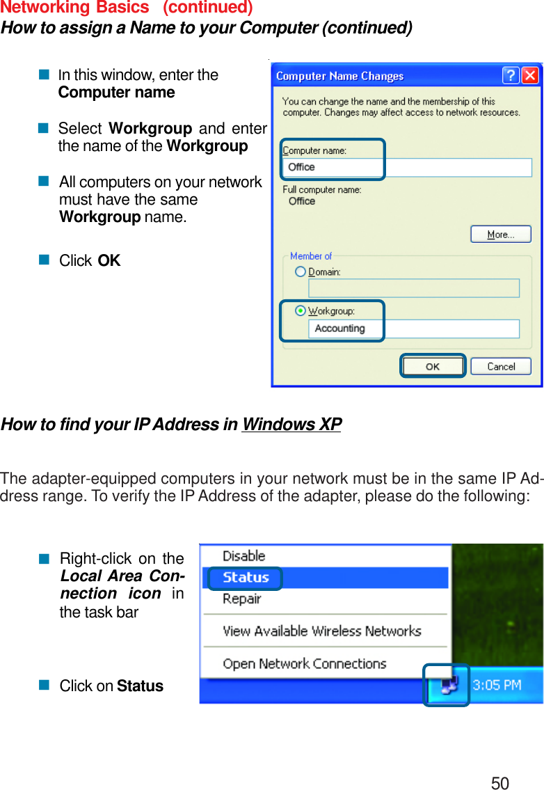                                                                                        50Networking BasicsHow to assign a Name to your Computer (continued)!In this window, enter theComputer nameSelect Workgroup and enterthe name of the WorkgroupAll computers on your networkmust have the sameWorkgroup name.Click OK!!!How to find your IP Address in Windows XPThe adapter-equipped computers in your network must be in the same IP Ad-dress range. To verify the IP Address of the adapter, please do the following:Right-click on theLocal Area Con-nection icon inthe task barClick on Status!!(continued)