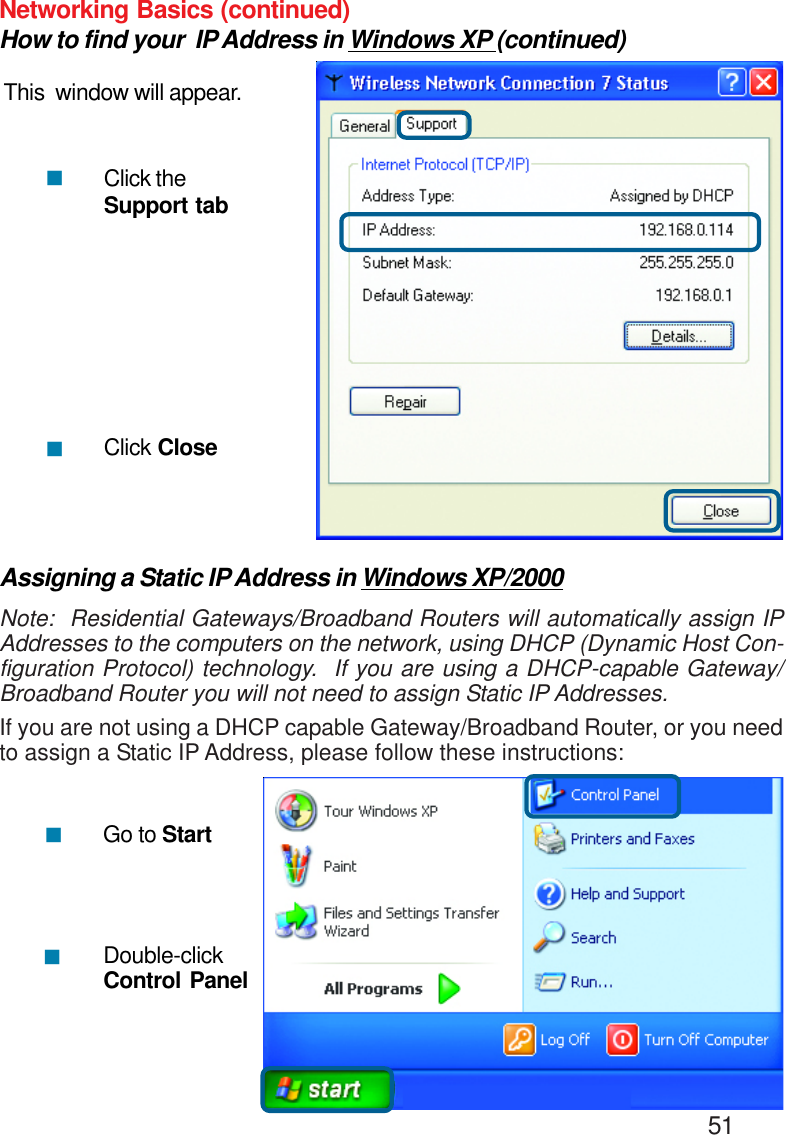                                                                                        51Networking Basics (continued)How to find your  IP Address in Windows XP (continued)This  window will appear.Click theSupport tabClick Close!!Assigning a Static IP Address in Windows XP/2000Note:  Residential Gateways/Broadband Routers will automatically assign IPAddresses to the computers on the network, using DHCP (Dynamic Host Con-figuration Protocol) technology.  If you are using a DHCP-capable Gateway/Broadband Router you will not need to assign Static IP Addresses.If you are not using a DHCP capable Gateway/Broadband Router, or you needto assign a Static IP Address, please follow these instructions:!!Go to StartDouble-clickControl Panel