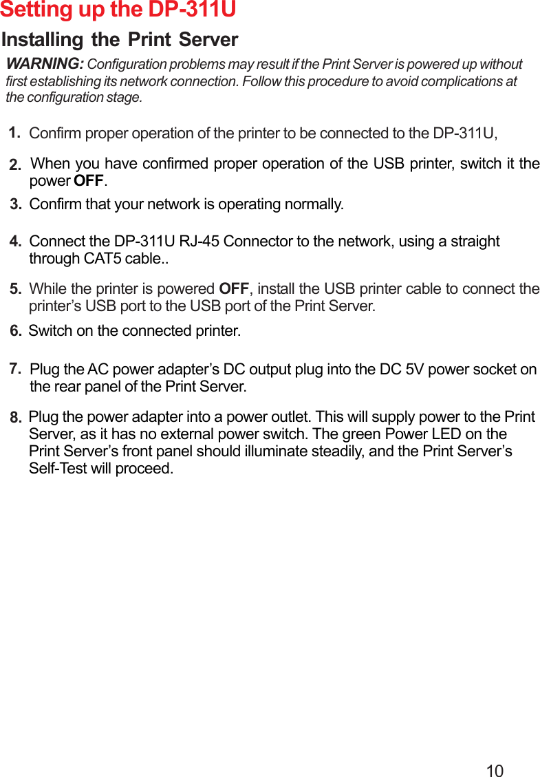                                                                                        10 Setting up the DP-311UInstalling the Print ServerWARNING: Configuration problems may result if the Print Server is powered up withoutfirst establishing its network connection. Follow this procedure to avoid complications atthe configuration stage. Confirm proper operation of the printer to be connected to the DP-311U,1. When you have confirmed proper operation of the USB printer, switch it the power OFF.2. Confirm that your network is operating normally.3. Connect the DP-311U RJ-45 Connector to the network, using a straight through CAT5 cable..4. While the printer is powered OFF, install the USB printer cable to connect the printer’s USB port to the USB port of the Print Server.5. Switch on the connected printer.6. Plug the AC power adapter’s DC output plug into the DC 5V power socket on the rear panel of the Print Server.7. Plug the power adapter into a power outlet. This will supply power to the Print Server, as it has no external power switch. The green Power LED on the Print Server’s front panel should illuminate steadily, and the Print Server’s Self-Test will proceed.8.