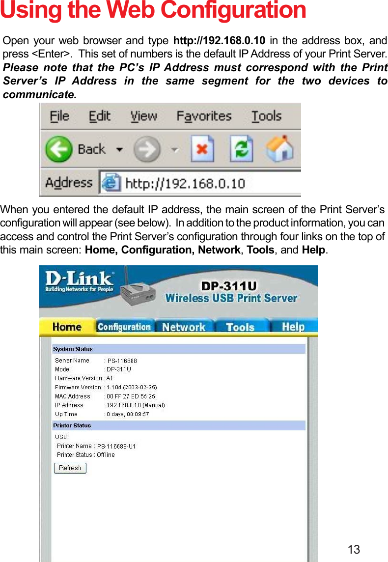                                                                                        13When you entered the default IP address, the main screen of the Print Server’sconfiguration will appear (see below).  In addition to the product information, you canaccess and control the Print Server’s configuration through four links on the top ofthis main screen: Home, Configuration, Network, Tools, and Help.Open your web browser and type http://192.168.0.10 in the address box, andpress &lt;Enter&gt;.  This set of numbers is the default IP Address of your Print Server.Please note that the PC’s IP Address must correspond with the PrintServer’s IP Address in the same segment for the two devices tocommunicate.Using the Web Configuration