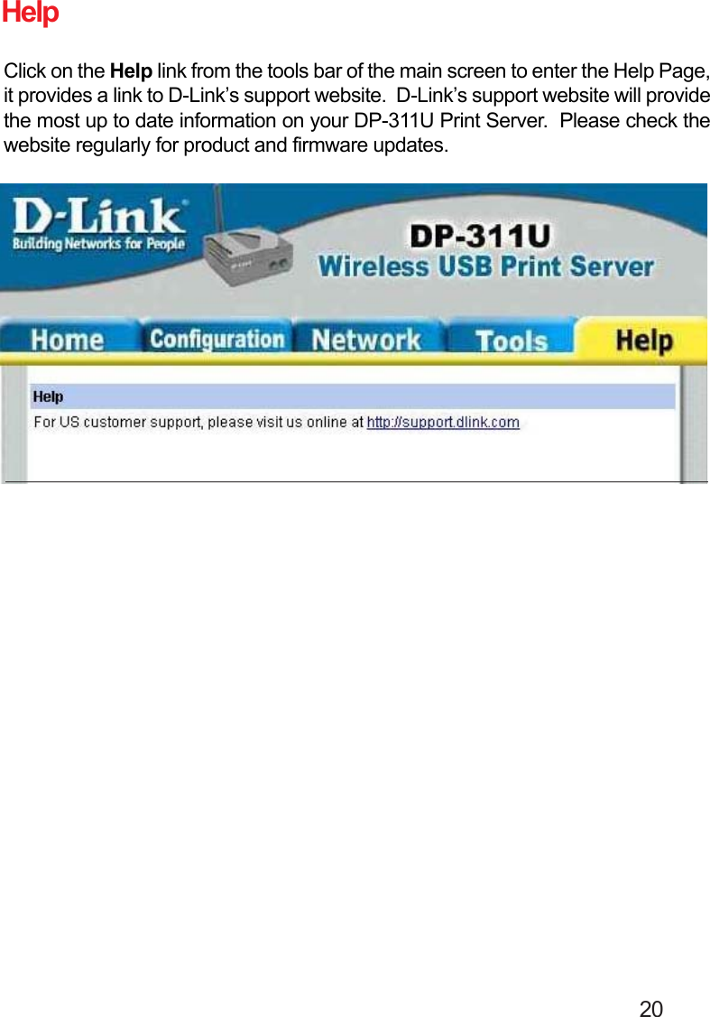                                                                                        20HelpClick on the Help link from the tools bar of the main screen to enter the Help Page,it provides a link to D-Link’s support website.  D-Link’s support website will providethe most up to date information on your DP-311U Print Server.  Please check thewebsite regularly for product and firmware updates.