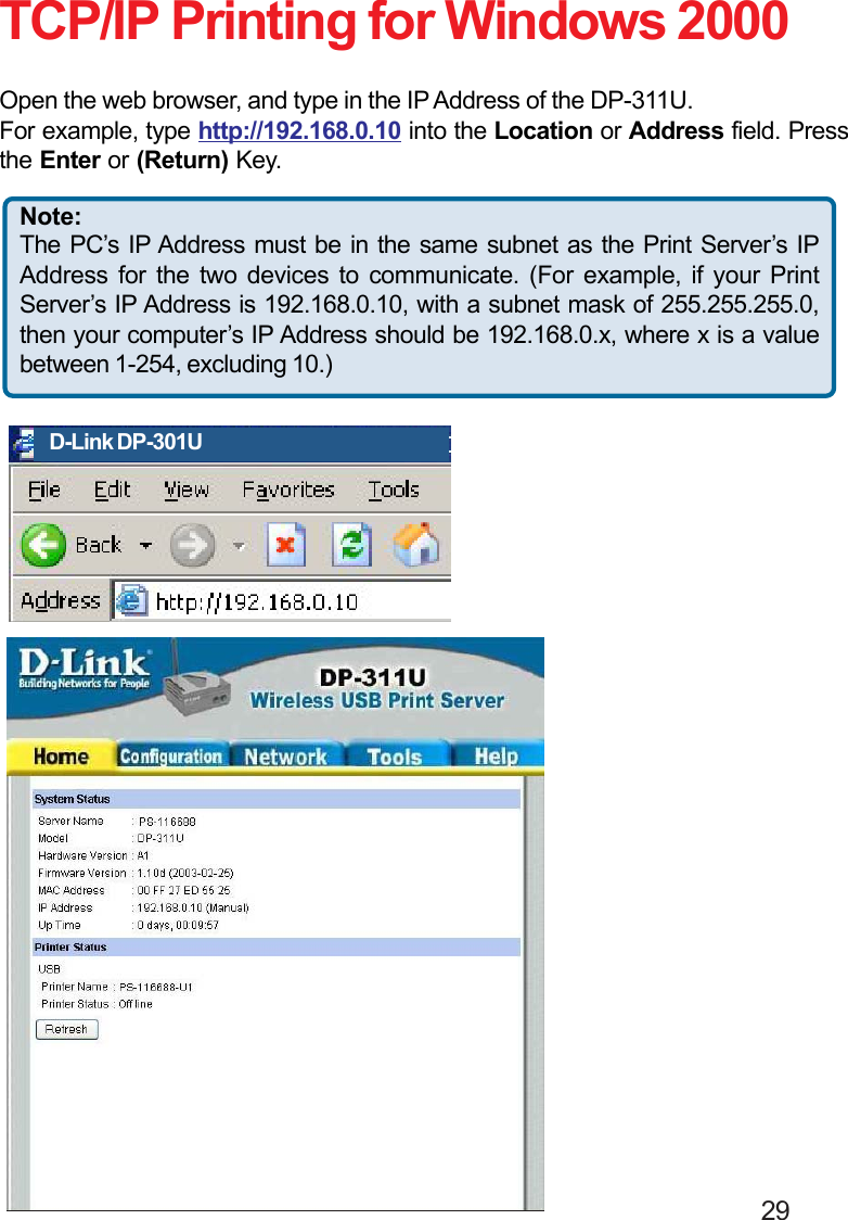                                                                                        29TCP/IP Printing for Windows 2000Open the web browser, and type in the IP Address of the DP-311U.For example, type http://192.168.0.10 into the Location or Address field. Pressthe Enter or (Return) Key.Note:The PC’s IP Address must be in the same subnet as the Print Server’s IPAddress for the two devices to communicate. (For example, if your PrintServer’s IP Address is 192.168.0.10, with a subnet mask of 255.255.255.0,then your computer’s IP Address should be 192.168.0.x, where x is a valuebetween 1-254, excluding 10.)D-Link DP-301U