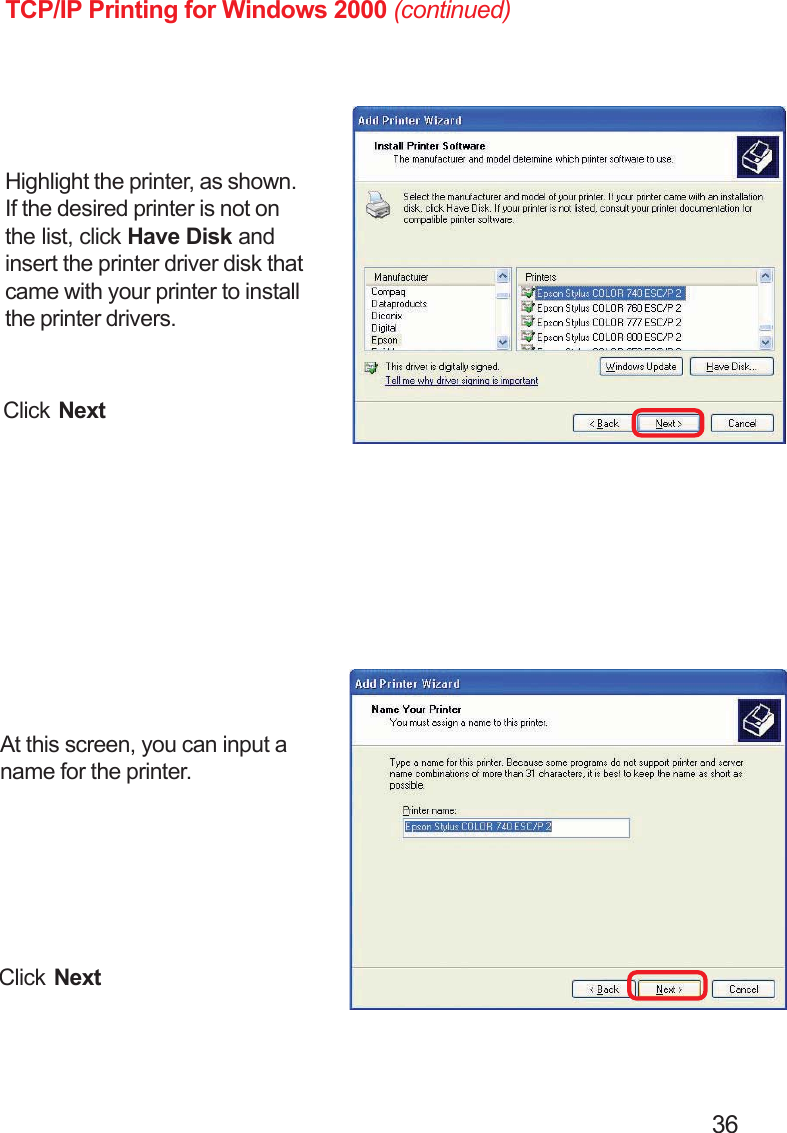                                                                                        36TCP/IP Printing for Windows 2000 (continued)At this screen, you can input aname for the printer.Click NextClick NextHighlight the printer, as shown.If the desired printer is not onthe list, click Have Disk andinsert the printer driver disk thatcame with your printer to installthe printer drivers.