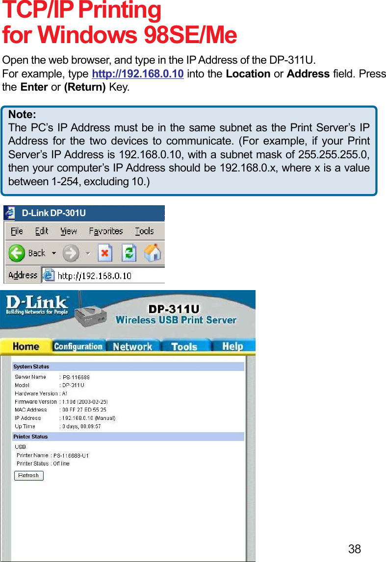                                                                                        38TCP/IP Printingfor Windows 98SE/MeOpen the web browser, and type in the IP Address of the DP-311U.For example, type http://192.168.0.10 into the Location or Address field. Pressthe Enter or (Return) Key.D-Link DP-301UNote:The PC’s IP Address must be in the same subnet as the Print Server’s IPAddress for the two devices to communicate. (For example, if your PrintServer’s IP Address is 192.168.0.10, with a subnet mask of 255.255.255.0,then your computer’s IP Address should be 192.168.0.x, where x is a valuebetween 1-254, excluding 10.)