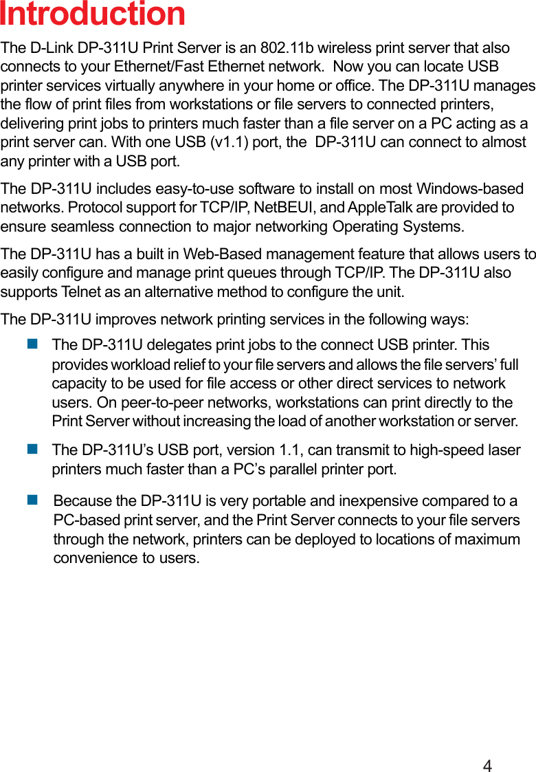                                                                                        4The D-Link DP-311U Print Server is an 802.11b wireless print server that alsoconnects to your Ethernet/Fast Ethernet network.  Now you can locate USBprinter services virtually anywhere in your home or office. The DP-311U managesthe flow of print files from workstations or file servers to connected printers,delivering print jobs to printers much faster than a file server on a PC acting as aprint server can. With one USB (v1.1) port, the  DP-311U can connect to almostany printer with a USB port.The DP-311U includes easy-to-use software to install on most Windows-basednetworks. Protocol support for TCP/IP, NetBEUI, and AppleTalk are provided toensure seamless connection to major networking Operating Systems.The DP-311U has a built in Web-Based management feature that allows users toeasily configure and manage print queues through TCP/IP. The DP-311U alsosupports Telnet as an alternative method to configure the unit.The DP-311U improves network printing services in the following ways:The DP-311U delegates print jobs to the connect USB printer. Thisprovides workload relief to your file servers and allows the file servers’ fullcapacity to be used for file access or other direct services to networkusers. On peer-to-peer networks, workstations can print directly to thePrint Server without increasing the load of another workstation or server.The DP-311U’s USB port, version 1.1, can transmit to high-speed laserprinters much faster than a PC’s parallel printer port.IntroductionBecause the DP-311U is very portable and inexpensive compared to aPC-based print server, and the Print Server connects to your file serversthrough the network, printers can be deployed to locations of maximumconvenience to users.