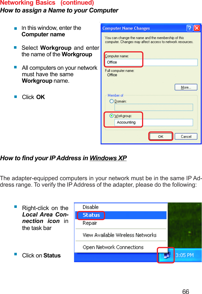                                                                                        66Networking BasicsHow to assign a Name to your ComputerIn this window, enter theComputer nameSelect  Workgroup and enterthe name of the WorkgroupAll computers on your networkmust have the sameWorkgroup name.Click OKHow to find your IP Address in Windows XPThe adapter-equipped computers in your network must be in the same IP Ad-dress range. To verify the IP Address of the adapter, please do the following:Right-click on theLocal Area Con-nection icon inthe task barClick on Status(continued)