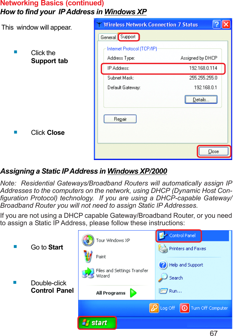                                                                                        67Networking Basics (continued)How to find your  IP Address in Windows XPThis  window will appear.Click theSupport tabClick CloseAssigning a Static IP Address in Windows XP/2000Note:  Residential Gateways/Broadband Routers will automatically assign IPAddresses to the computers on the network, using DHCP (Dynamic Host Con-figuration Protocol) technology.  If you are using a DHCP-capable Gateway/Broadband Router you will not need to assign Static IP Addresses.If you are not using a DHCP capable Gateway/Broadband Router, or you needto assign a Static IP Address, please follow these instructions:Go to StartDouble-clickControl Panel