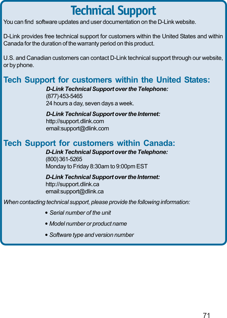                                                                                        71You can find  software updates and user documentation on the D-Link website.D-Link provides free technical support for customers within the United States and withinCanada for the duration of the warranty period on this product.U.S. and Canadian customers can contact D-Link technical support through our website,or by phone.Tech Support for customers within the United States:D-Link Technical Support over the Telephone:(877) 453-546524 hours a day, seven days a week.D-Link Technical Support over the Internet:http://support.dlink.comemail:support@dlink.comTech Support for customers within Canada:D-Link Technical Support over the Telephone:(800) 361-5265Monday to Friday 8:30am to 9:00pm ESTD-Link Technical Support over the Internet:http://support.dlink.caemail:support@dlink.caWhen contacting technical support, please provide the following information:• Serial number of the unit• Model number or product name• Software type and version numberTechnical Support