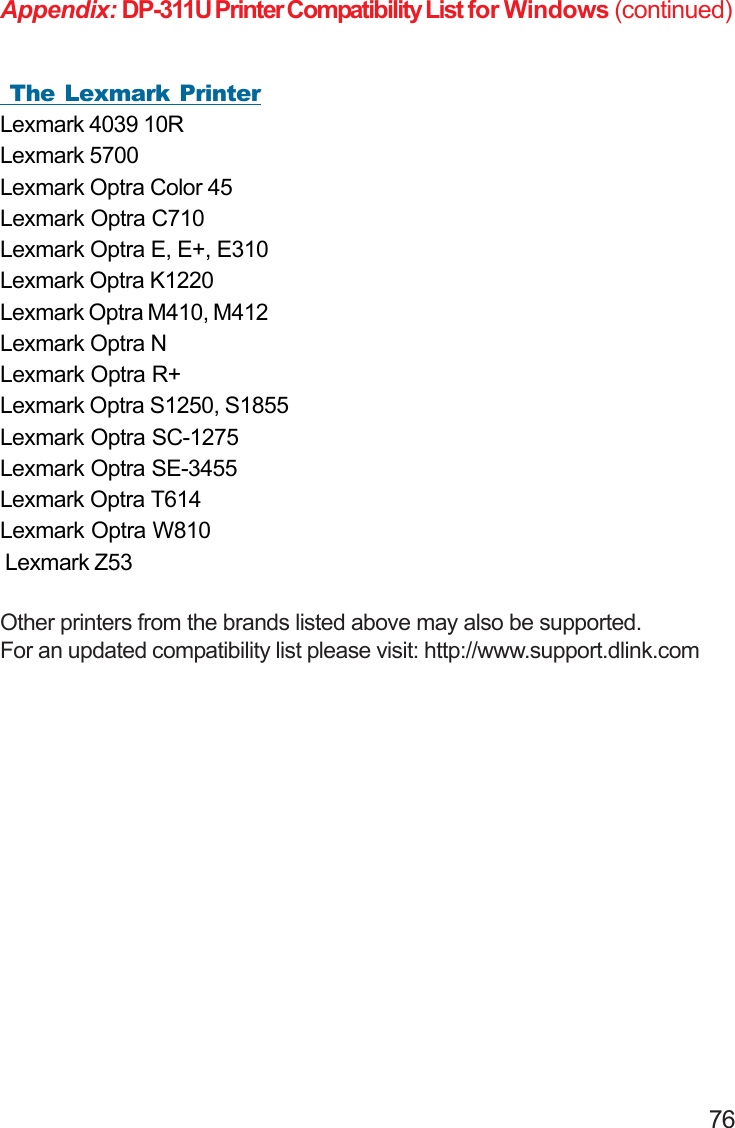                                                                                        76Appendix: DP-311U Printer Compatibility List for Windows (continued)Other printers from the brands listed above may also be supported.For an updated compatibility list please visit: http://www.support.dlink.com The Lexmark PrinterLexmark 4039 10RLexmark 5700Lexmark Optra Color 45Lexmark Optra C710Lexmark Optra E, E+, E310Lexmark Optra K1220Lexmark Optra M410, M412Lexmark Optra NLexmark Optra R+Lexmark Optra S1250, S1855Lexmark Optra SC-1275Lexmark Optra SE-3455Lexmark Optra T614Lexmark Optra W810 Lexmark Z53