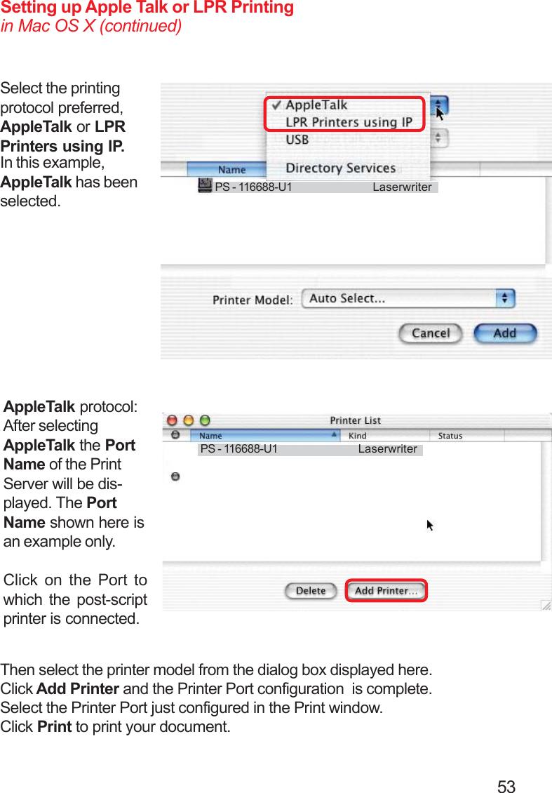                                                                                        53Setting up Apple Talk or LPR Printingin Mac OS X (continued)Select the printingprotocol preferred,AppleTalk or LPRPrinters using IP.AppleTalk protocol:After selectingAppleTalk the PortName of the PrintServer will be dis-played. The PortName shown here isan example only.Click on the Port towhich the post-scriptprinter is connected.In this example,AppleTalk has beenselected.PS - 116688-U1 LaserwriterThen select the printer model from the dialog box displayed here.Click Add Printer and the Printer Port configuration  is complete.Select the Printer Port just configured in the Print window.Click Print to print your document.PS - 116688-U1 Laserwriter