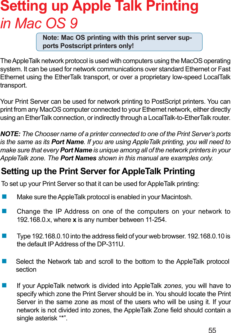                                                                                        55Setting up Apple Talk Printingin Mac OS 9The AppleTalk network protocol is used with computers using the MacOS operatingsystem. It can be used for network communications over standard Ethernet or FastEthernet using the EtherTalk transport, or over a proprietary low-speed LocalTalktransport.Your Print Server can be used for network printing to PostScript printers. You canprint from any MacOS computer connected to your Ethernet network, either directlyusing an EtherTalk connection, or indirectly through a LocalTalk-to-EtherTalk router.NOTE: The Chooser name of a printer connected to one of the Print Server’s portsis the same as its Port Name. If you are using AppleTalk printing, you will need tomake sure that every Port Name is unique among all of the network printers in yourAppleTalk zone. The Port Names shown in this manual are examples only.Setting up the Print Server for AppleTalk PrintingTo set up your Print Server so that it can be used for AppleTalk printing:Note: Mac OS printing with this print server sup-ports Postscript printers only!If your AppleTalk network is divided into AppleTalk zones, you will have tospecify which zone the Print Server should be in. You should locate the PrintServer in the same zone as most of the users who will be using it. If yournetwork is not divided into zones, the AppleTalk Zone field should contain asingle asterisk “*”.Select the Network tab and scroll to the bottom to the AppleTalk protocolsectionChange the IP Address on one of the computers on your network to192.168.0.x, where x is any number between 11-254.Type 192.168.0.10 into the address field of your web browser. 192.168.0.10 isthe default IP Address of the DP-311U.Make sure the AppleTalk protocol is enabled in your Macintosh.
