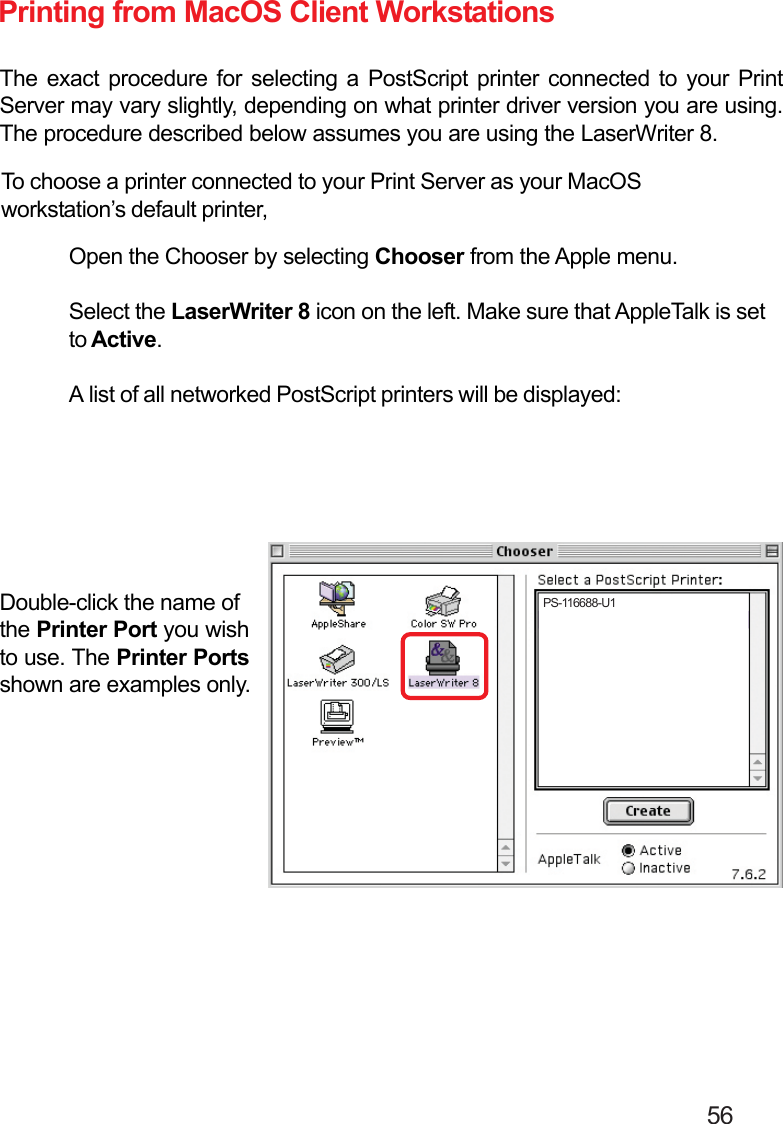                                                                                        56Printing from MacOS Client WorkstationsThe exact procedure for selecting a PostScript printer connected to your PrintServer may vary slightly, depending on what printer driver version you are using.The procedure described below assumes you are using the LaserWriter 8.To choose a printer connected to your Print Server as your MacOSworkstation’s default printer,Open the Chooser by selecting Chooser from the Apple menu.Select the LaserWriter 8 icon on the left. Make sure that AppleTalk is setto Active.A list of all networked PostScript printers will be displayed:Double-click the name ofthe Printer Port you wishto use. The Printer Portsshown are examples only.PS-116688-U1