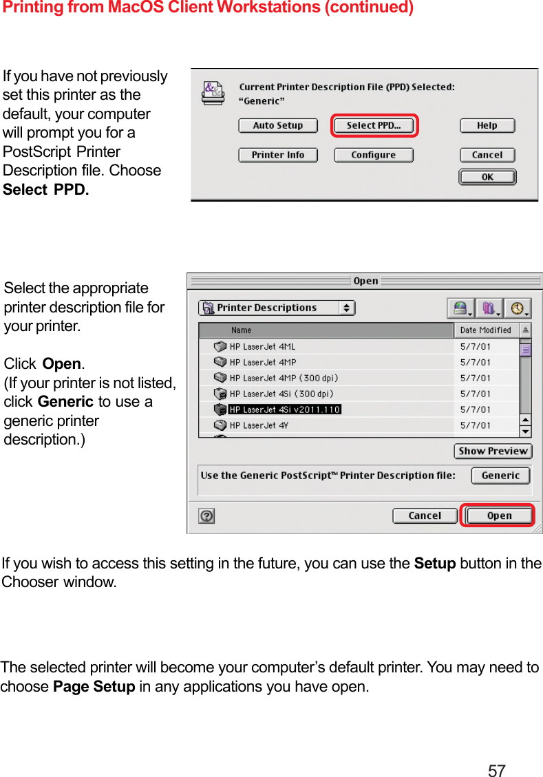                                                                                        57Printing from MacOS Client Workstations (continued)If you have not previouslyset this printer as thedefault, your computerwill prompt you for aPostScript PrinterDescription file. ChooseSelect PPD.If you wish to access this setting in the future, you can use the Setup button in theChooser window.The selected printer will become your computer’s default printer. You may need tochoose Page Setup in any applications you have open.Select the appropriateprinter description file foryour printer.Click  Open.(If your printer is not listed,click Generic to use ageneric printerdescription.)
