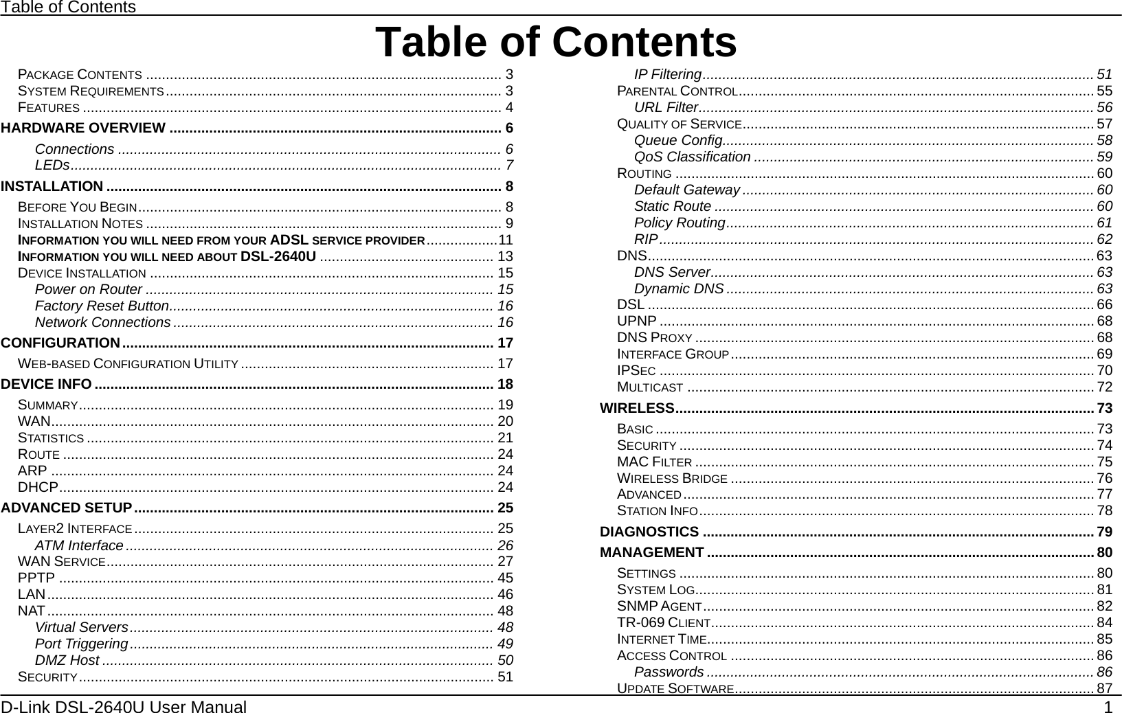 Table of Contents D-Link DSL-2640U User Manual    1 Table of ContentsPACKAGE CONTENTS .......................................................................................... 3 SYSTEM REQUIREMENTS..................................................................................... 3 FEATURES .......................................................................................................... 4 HARDWARE OVERVIEW .................................................................................... 6 Connections ................................................................................................. 6 LEDs............................................................................................................. 7 INSTALLATION .................................................................................................... 8 BEFORE YOU BEGIN............................................................................................ 8 INSTALLATION NOTES .......................................................................................... 9 INFORMATION YOU WILL NEED FROM YOUR ADSL SERVICE PROVIDER..................11 INFORMATION YOU WILL NEED ABOUT DSL-2640U ............................................ 13 DEVICE INSTALLATION ....................................................................................... 15 Power on Router ........................................................................................ 15 Factory Reset Button.................................................................................. 16 Network Connections ................................................................................. 16 CONFIGURATION.............................................................................................. 17 WEB-BASED CONFIGURATION UTILITY ................................................................ 17 DEVICE INFO ..................................................................................................... 18 SUMMARY......................................................................................................... 19 WAN................................................................................................................ 20 STATISTICS ....................................................................................................... 21 ROUTE ............................................................................................................. 24 ARP ................................................................................................................ 24 DHCP.............................................................................................................. 24 ADVANCED SETUP........................................................................................... 25 LAYER2 INTERFACE ........................................................................................... 25 ATM Interface ............................................................................................. 26 WAN SERVICE.................................................................................................. 27 PPTP .............................................................................................................. 45 LAN................................................................................................................. 46 NAT................................................................................................................. 48 Virtual Servers............................................................................................ 48 Port Triggering............................................................................................ 49 DMZ Host ................................................................................................... 50 SECURITY......................................................................................................... 51 IP Filtering................................................................................................... 51 PARENTAL CONTROL.......................................................................................... 55 URL Filter.................................................................................................... 56 QUALITY OF SERVICE......................................................................................... 57 Queue Config.............................................................................................. 58 QoS Classification ...................................................................................... 59 ROUTING .......................................................................................................... 60 Default Gateway ......................................................................................... 60 Static Route ................................................................................................ 60 Policy Routing............................................................................................. 61 RIP.............................................................................................................. 62 DNS................................................................................................................. 63 DNS Server.................................................................................................63 Dynamic DNS ............................................................................................. 63 DSL ................................................................................................................. 66 UPNP .............................................................................................................. 68 DNS PROXY ..................................................................................................... 68 INTERFACE GROUP............................................................................................ 69 IPSEC .............................................................................................................. 70 MULTICAST ....................................................................................................... 72 WIRELESS.......................................................................................................... 73 BASIC ............................................................................................................... 73 SECURITY ......................................................................................................... 74 MAC FILTER ..................................................................................................... 75 WIRELESS BRIDGE ............................................................................................ 76 ADVANCED ........................................................................................................ 77 STATION INFO.................................................................................................... 78 DIAGNOSTICS ................................................................................................... 79 MANAGEMENT .................................................................................................. 80 SETTINGS ......................................................................................................... 80 SYSTEM LOG..................................................................................................... 81 SNMP AGENT................................................................................................... 82 TR-069 CLIENT................................................................................................. 84 INTERNET TIME.................................................................................................. 85 ACCESS CONTROL ............................................................................................ 86 Passwords .................................................................................................. 86 UPDATE SOFTWARE........................................................................................... 87 