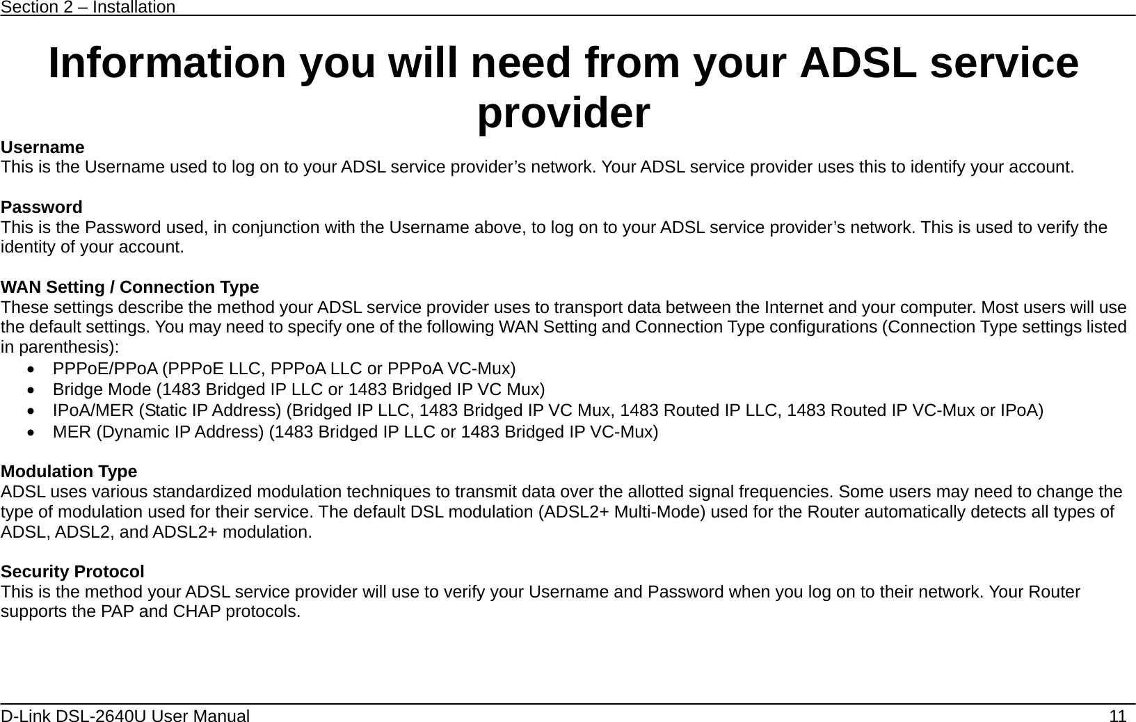 Section 2 – Installation   D-Link DSL-2640U User Manual    11 Information you will need from your ADSL service provider Username This is the Username used to log on to your ADSL service provider’s network. Your ADSL service provider uses this to identify your account.  Password This is the Password used, in conjunction with the Username above, to log on to your ADSL service provider’s network. This is used to verify the identity of your account.  WAN Setting / Connection Type These settings describe the method your ADSL service provider uses to transport data between the Internet and your computer. Most users will use the default settings. You may need to specify one of the following WAN Setting and Connection Type configurations (Connection Type settings listed in parenthesis):   •  PPPoE/PPoA (PPPoE LLC, PPPoA LLC or PPPoA VC-Mux) •  Bridge Mode (1483 Bridged IP LLC or 1483 Bridged IP VC Mux) •  IPoA/MER (Static IP Address) (Bridged IP LLC, 1483 Bridged IP VC Mux, 1483 Routed IP LLC, 1483 Routed IP VC-Mux or IPoA) •  MER (Dynamic IP Address) (1483 Bridged IP LLC or 1483 Bridged IP VC-Mux)      Modulation Type ADSL uses various standardized modulation techniques to transmit data over the allotted signal frequencies. Some users may need to change the type of modulation used for their service. The default DSL modulation (ADSL2+ Multi-Mode) used for the Router automatically detects all types of ADSL, ADSL2, and ADSL2+ modulation.  Security Protocol This is the method your ADSL service provider will use to verify your Username and Password when you log on to their network. Your Router supports the PAP and CHAP protocols.     