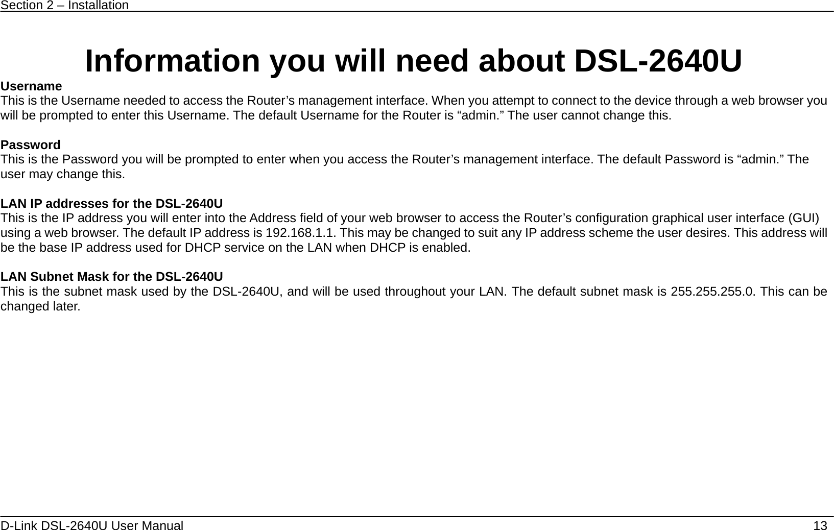 Section 2 – Installation   D-Link DSL-2640U User Manual    13  Information you will need about DSL-2640U Username  This is the Username needed to access the Router’s management interface. When you attempt to connect to the device through a web browser you will be prompted to enter this Username. The default Username for the Router is “admin.” The user cannot change this.  Password This is the Password you will be prompted to enter when you access the Router’s management interface. The default Password is “admin.” The user may change this.  LAN IP addresses for the DSL-2640U This is the IP address you will enter into the Address field of your web browser to access the Router’s configuration graphical user interface (GUI) using a web browser. The default IP address is 192.168.1.1. This may be changed to suit any IP address scheme the user desires. This address will be the base IP address used for DHCP service on the LAN when DHCP is enabled.  LAN Subnet Mask for the DSL-2640U This is the subnet mask used by the DSL-2640U, and will be used throughout your LAN. The default subnet mask is 255.255.255.0. This can be changed later.   