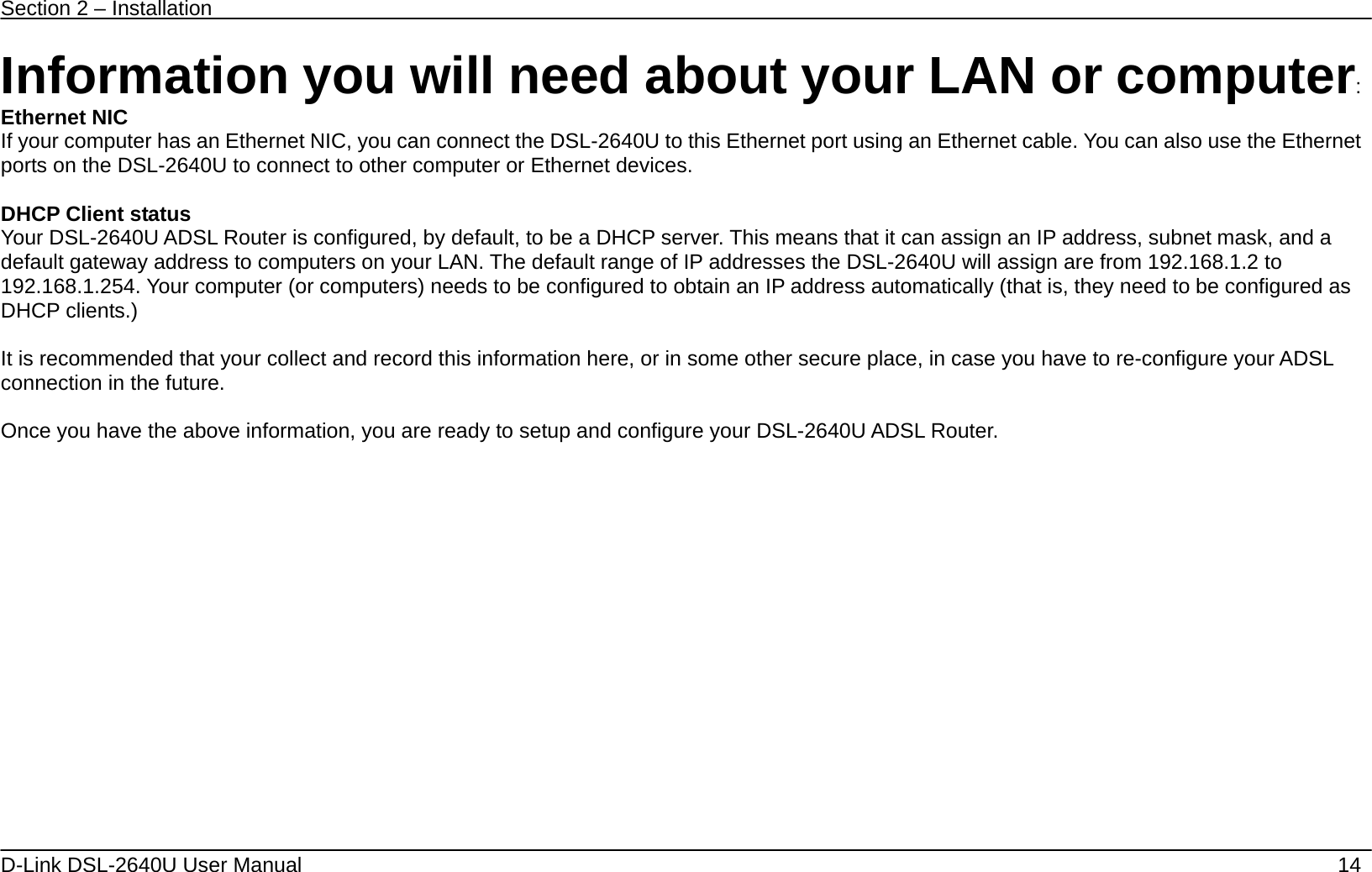 Section 2 – Installation   D-Link DSL-2640U User Manual    14 Information you will need about your LAN or computer: Ethernet NIC If your computer has an Ethernet NIC, you can connect the DSL-2640U to this Ethernet port using an Ethernet cable. You can also use the Ethernet ports on the DSL-2640U to connect to other computer or Ethernet devices.  DHCP Client status Your DSL-2640U ADSL Router is configured, by default, to be a DHCP server. This means that it can assign an IP address, subnet mask, and a default gateway address to computers on your LAN. The default range of IP addresses the DSL-2640U will assign are from 192.168.1.2 to 192.168.1.254. Your computer (or computers) needs to be configured to obtain an IP address automatically (that is, they need to be configured as DHCP clients.)    It is recommended that your collect and record this information here, or in some other secure place, in case you have to re-configure your ADSL connection in the future.  Once you have the above information, you are ready to setup and configure your DSL-2640U ADSL Router. 