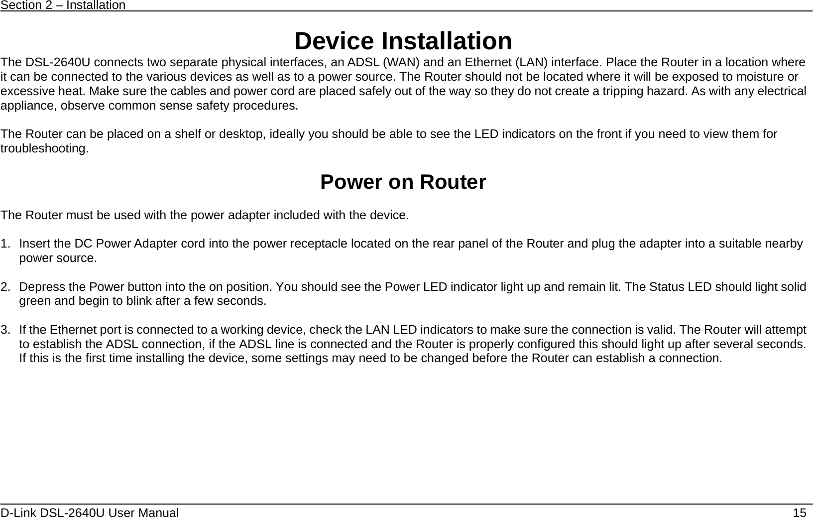 Section 2 – Installation   D-Link DSL-2640U User Manual    15 Device Installation The DSL-2640U connects two separate physical interfaces, an ADSL (WAN) and an Ethernet (LAN) interface. Place the Router in a location where it can be connected to the various devices as well as to a power source. The Router should not be located where it will be exposed to moisture or excessive heat. Make sure the cables and power cord are placed safely out of the way so they do not create a tripping hazard. As with any electrical appliance, observe common sense safety procedures.  The Router can be placed on a shelf or desktop, ideally you should be able to see the LED indicators on the front if you need to view them for troubleshooting.  Power on Router  The Router must be used with the power adapter included with the device.  1.  Insert the DC Power Adapter cord into the power receptacle located on the rear panel of the Router and plug the adapter into a suitable nearby power source.  2.  Depress the Power button into the on position. You should see the Power LED indicator light up and remain lit. The Status LED should light solid green and begin to blink after a few seconds.  3.  If the Ethernet port is connected to a working device, check the LAN LED indicators to make sure the connection is valid. The Router will attempt to establish the ADSL connection, if the ADSL line is connected and the Router is properly configured this should light up after several seconds. If this is the first time installing the device, some settings may need to be changed before the Router can establish a connection.    