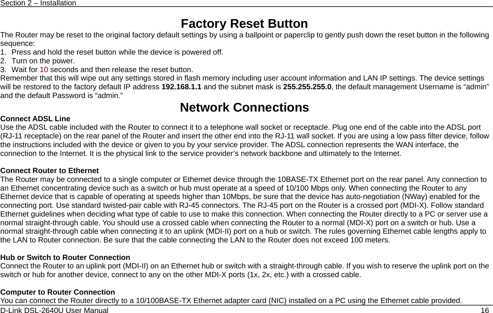 Section 2 – Installation   D-Link DSL-2640U User Manual    16 Factory Reset Button The Router may be reset to the original factory default settings by using a ballpoint or paperclip to gently push down the reset button in the following sequence:  1.  Press and hold the reset button while the device is powered off. 2.  Turn on the power. 3. Wait for 10 seconds and then release the reset button.   Remember that this will wipe out any settings stored in flash memory including user account information and LAN IP settings. The device settings will be restored to the factory default IP address 192.168.1.1 and the subnet mask is 255.255.255.0, the default management Username is “admin” and the default Password is “admin.”  Network Connections   Connect ADSL Line Use the ADSL cable included with the Router to connect it to a telephone wall socket or receptacle. Plug one end of the cable into the ADSL port (RJ-11 receptacle) on the rear panel of the Router and insert the other end into the RJ-11 wall socket. If you are using a low pass filter device, follow the instructions included with the device or given to you by your service provider. The ADSL connection represents the WAN interface, the connection to the Internet. It is the physical link to the service provider’s network backbone and ultimately to the Internet.    Connect Router to Ethernet   The Router may be connected to a single computer or Ethernet device through the 10BASE-TX Ethernet port on the rear panel. Any connection to an Ethernet concentrating device such as a switch or hub must operate at a speed of 10/100 Mbps only. When connecting the Router to any Ethernet device that is capable of operating at speeds higher than 10Mbps, be sure that the device has auto-negotiation (NWay) enabled for the connecting port. Use standard twisted-pair cable with RJ-45 connectors. The RJ-45 port on the Router is a crossed port (MDI-X). Follow standard Ethernet guidelines when deciding what type of cable to use to make this connection. When connecting the Router directly to a PC or server use a normal straight-through cable. You should use a crossed cable when connecting the Router to a normal (MDI-X) port on a switch or hub. Use a normal straight-through cable when connecting it to an uplink (MDI-II) port on a hub or switch. The rules governing Ethernet cable lengths apply to the LAN to Router connection. Be sure that the cable connecting the LAN to the Router does not exceed 100 meters.  Hub or Switch to Router Connection Connect the Router to an uplink port (MDI-II) on an Ethernet hub or switch with a straight-through cable. If you wish to reserve the uplink port on the switch or hub for another device, connect to any on the other MDI-X ports (1x, 2x, etc.) with a crossed cable.  Computer to Router Connection You can connect the Router directly to a 10/100BASE-TX Ethernet adapter card (NIC) installed on a PC using the Ethernet cable provided.