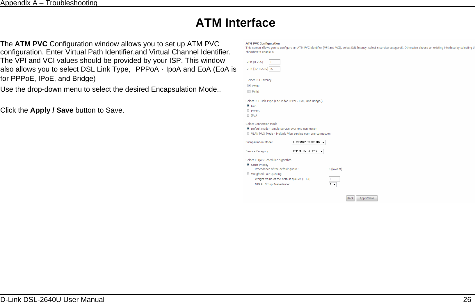 Appendix A – Troubleshooting   D-Link DSL-2640U User Manual    26 ATM Interface           The ATM PVC Configuration window allows you to set up ATM PVC configuration. Enter Virtual Path Identifier,and Virtual Channel Identifier. The VPI and VCI values should be provided by your ISP. This window also allows you to select DSL Link Type,  PPPoA、IpoA and EoA (EoA is for PPPoE, IPoE, and Bridge) Use the drop-down menu to select the desired Encapsulation Mode..  Click the Apply / Save button to Save.               