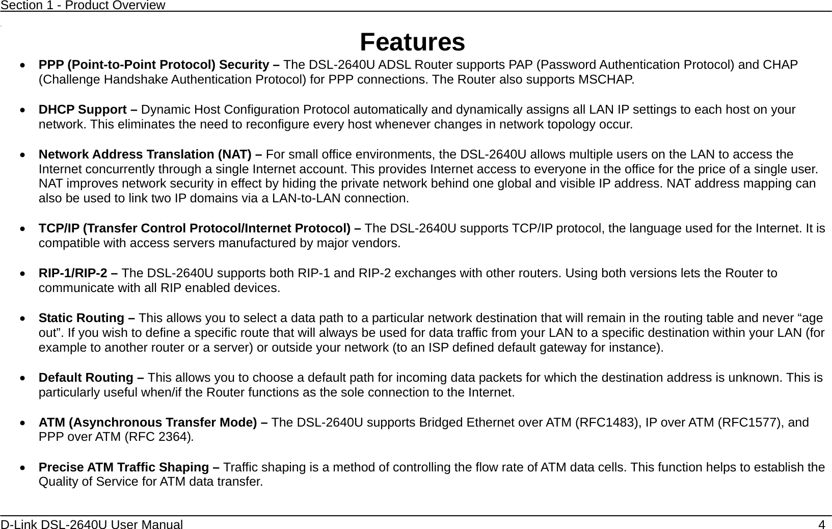 Section 1 - Product Overview  D-Link DSL-2640U User Manual    4  11  Features • PPP (Point-to-Point Protocol) Security – The DSL-2640U ADSL Router supports PAP (Password Authentication Protocol) and CHAP (Challenge Handshake Authentication Protocol) for PPP connections. The Router also supports MSCHAP.  • DHCP Support – Dynamic Host Configuration Protocol automatically and dynamically assigns all LAN IP settings to each host on your network. This eliminates the need to reconfigure every host whenever changes in network topology occur.  • Network Address Translation (NAT) – For small office environments, the DSL-2640U allows multiple users on the LAN to access the Internet concurrently through a single Internet account. This provides Internet access to everyone in the office for the price of a single user. NAT improves network security in effect by hiding the private network behind one global and visible IP address. NAT address mapping can also be used to link two IP domains via a LAN-to-LAN connection.  • TCP/IP (Transfer Control Protocol/Internet Protocol) – The DSL-2640U supports TCP/IP protocol, the language used for the Internet. It is compatible with access servers manufactured by major vendors.  • RIP-1/RIP-2 – The DSL-2640U supports both RIP-1 and RIP-2 exchanges with other routers. Using both versions lets the Router to communicate with all RIP enabled devices.  • Static Routing – This allows you to select a data path to a particular network destination that will remain in the routing table and never “age out”. If you wish to define a specific route that will always be used for data traffic from your LAN to a specific destination within your LAN (for example to another router or a server) or outside your network (to an ISP defined default gateway for instance).     • Default Routing – This allows you to choose a default path for incoming data packets for which the destination address is unknown. This is particularly useful when/if the Router functions as the sole connection to the Internet.  • ATM (Asynchronous Transfer Mode) – The DSL-2640U supports Bridged Ethernet over ATM (RFC1483), IP over ATM (RFC1577), and PPP over ATM (RFC 2364).    • Precise ATM Traffic Shaping – Traffic shaping is a method of controlling the flow rate of ATM data cells. This function helps to establish the Quality of Service for ATM data transfer.  