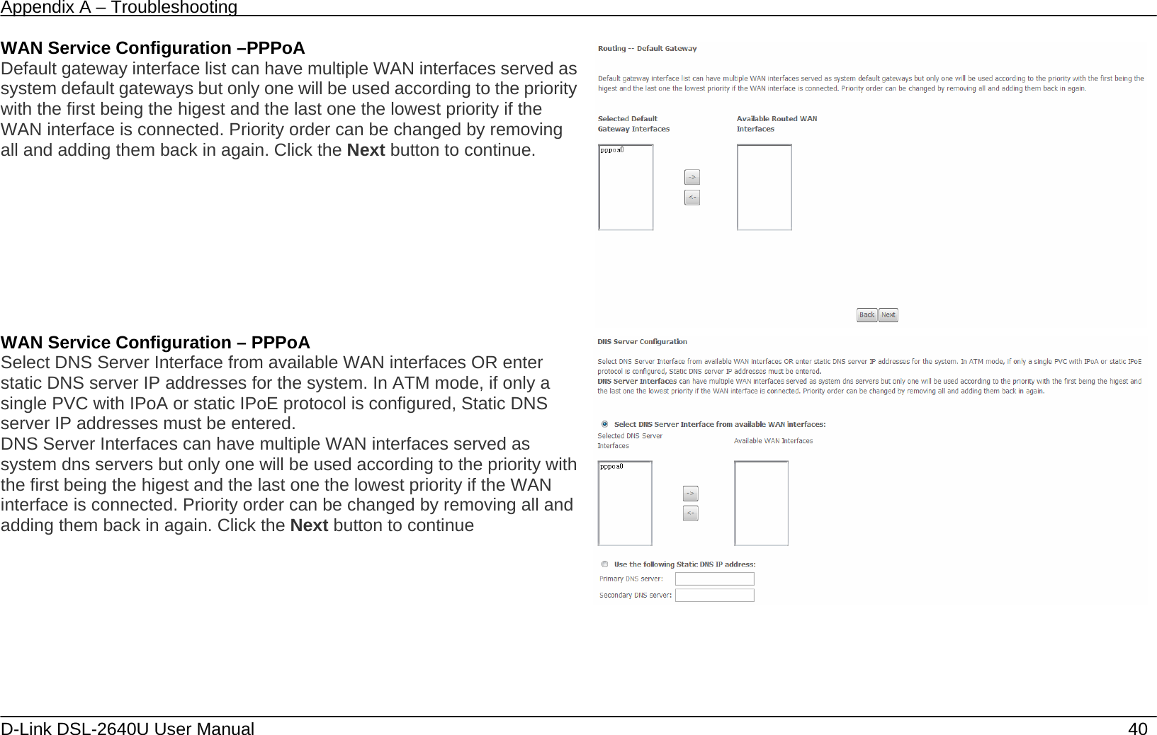 Appendix A – Troubleshooting   D-Link DSL-2640U User Manual    40 WAN Service Configuration –PPPoA Default gateway interface list can have multiple WAN interfaces served as system default gateways but only one will be used according to the priority with the first being the higest and the last one the lowest priority if the WAN interface is connected. Priority order can be changed by removing all and adding them back in again. Click the Next button to continue.  WAN Service Configuration – PPPoA Select DNS Server Interface from available WAN interfaces OR enter static DNS server IP addresses for the system. In ATM mode, if only a single PVC with IPoA or static IPoE protocol is configured, Static DNS server IP addresses must be entered. DNS Server Interfaces can have multiple WAN interfaces served as system dns servers but only one will be used according to the priority with the first being the higest and the last one the lowest priority if the WAN interface is connected. Priority order can be changed by removing all and adding them back in again. Click the Next button to continue         