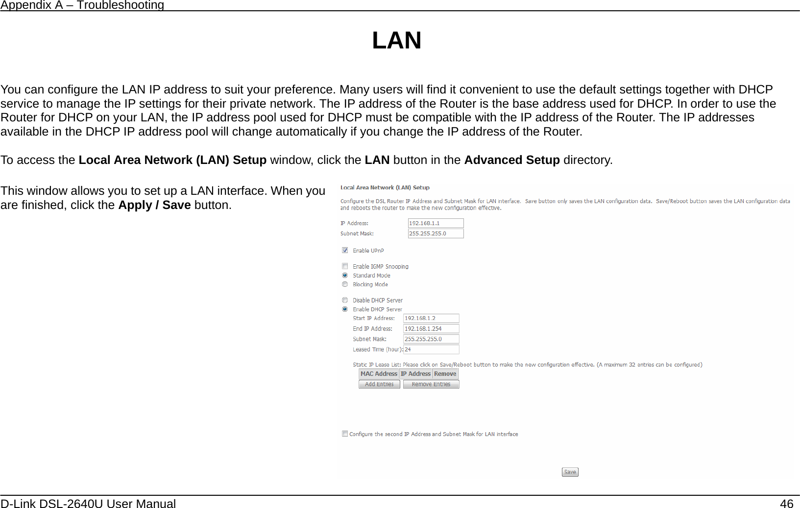 Appendix A – Troubleshooting   D-Link DSL-2640U User Manual    46 LAN  You can configure the LAN IP address to suit your preference. Many users will find it convenient to use the default settings together with DHCP service to manage the IP settings for their private network. The IP address of the Router is the base address used for DHCP. In order to use the Router for DHCP on your LAN, the IP address pool used for DHCP must be compatible with the IP address of the Router. The IP addresses available in the DHCP IP address pool will change automatically if you change the IP address of the Router.      To access the Local Area Network (LAN) Setup window, click the LAN button in the Advanced Setup directory.  This window allows you to set up a LAN interface. When you are finished, click the Apply / Save button.    