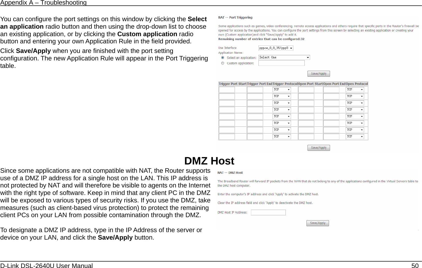 Appendix A – Troubleshooting   D-Link DSL-2640U User Manual    50 You can configure the port settings on this window by clicking the Select an application radio button and then using the drop-down list to choose an existing application, or by clicking the Custom application radio button and entering your own Application Rule in the field provided.   Click Save/Apply when you are finished with the port setting configuration. The new Application Rule will appear in the Port Triggering table.   DMZ Host Since some applications are not compatible with NAT, the Router supports use of a DMZ IP address for a single host on the LAN. This IP address is not protected by NAT and will therefore be visible to agents on the Internet with the right type of software. Keep in mind that any client PC in the DMZ will be exposed to various types of security risks. If you use the DMZ, take measures (such as client-based virus protection) to protect the remaining client PCs on your LAN from possible contamination through the DMZ.  To designate a DMZ IP address, type in the IP Address of the server or device on your LAN, and click the Save/Apply button.   