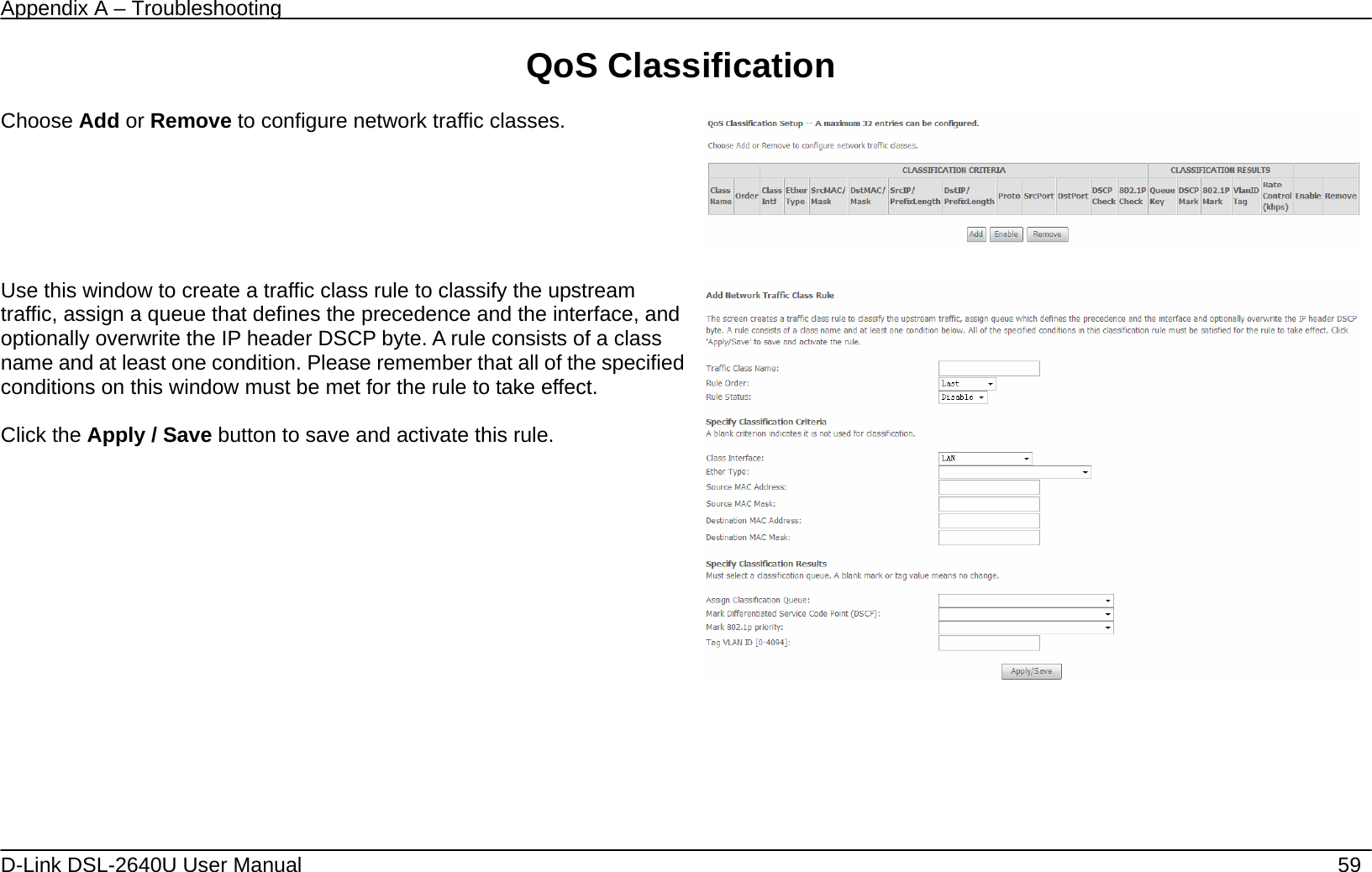 Appendix A – Troubleshooting   D-Link DSL-2640U User Manual    59 QoS Classification  Choose Add or Remove to configure network traffic classes.       Use this window to create a traffic class rule to classify the upstream traffic, assign a queue that defines the precedence and the interface, and optionally overwrite the IP header DSCP byte. A rule consists of a class name and at least one condition. Please remember that all of the specified conditions on this window must be met for the rule to take effect.  Click the Apply / Save button to save and activate this rule.       