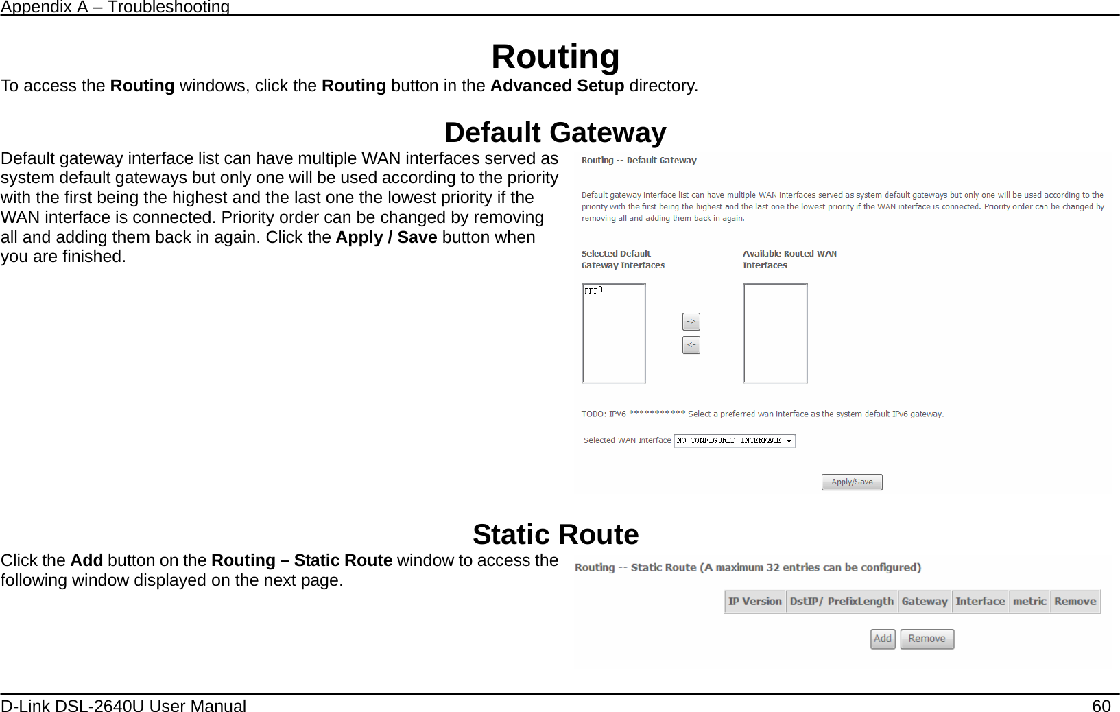 Appendix A – Troubleshooting   D-Link DSL-2640U User Manual    60 Routing To access the Routing windows, click the Routing button in the Advanced Setup directory.  Default Gateway Default gateway interface list can have multiple WAN interfaces served as system default gateways but only one will be used according to the priority with the first being the highest and the last one the lowest priority if the WAN interface is connected. Priority order can be changed by removing all and adding them back in again. Click the Apply / Save button when you are finished.     Static Route Click the Add button on the Routing – Static Route window to access the following window displayed on the next page.     