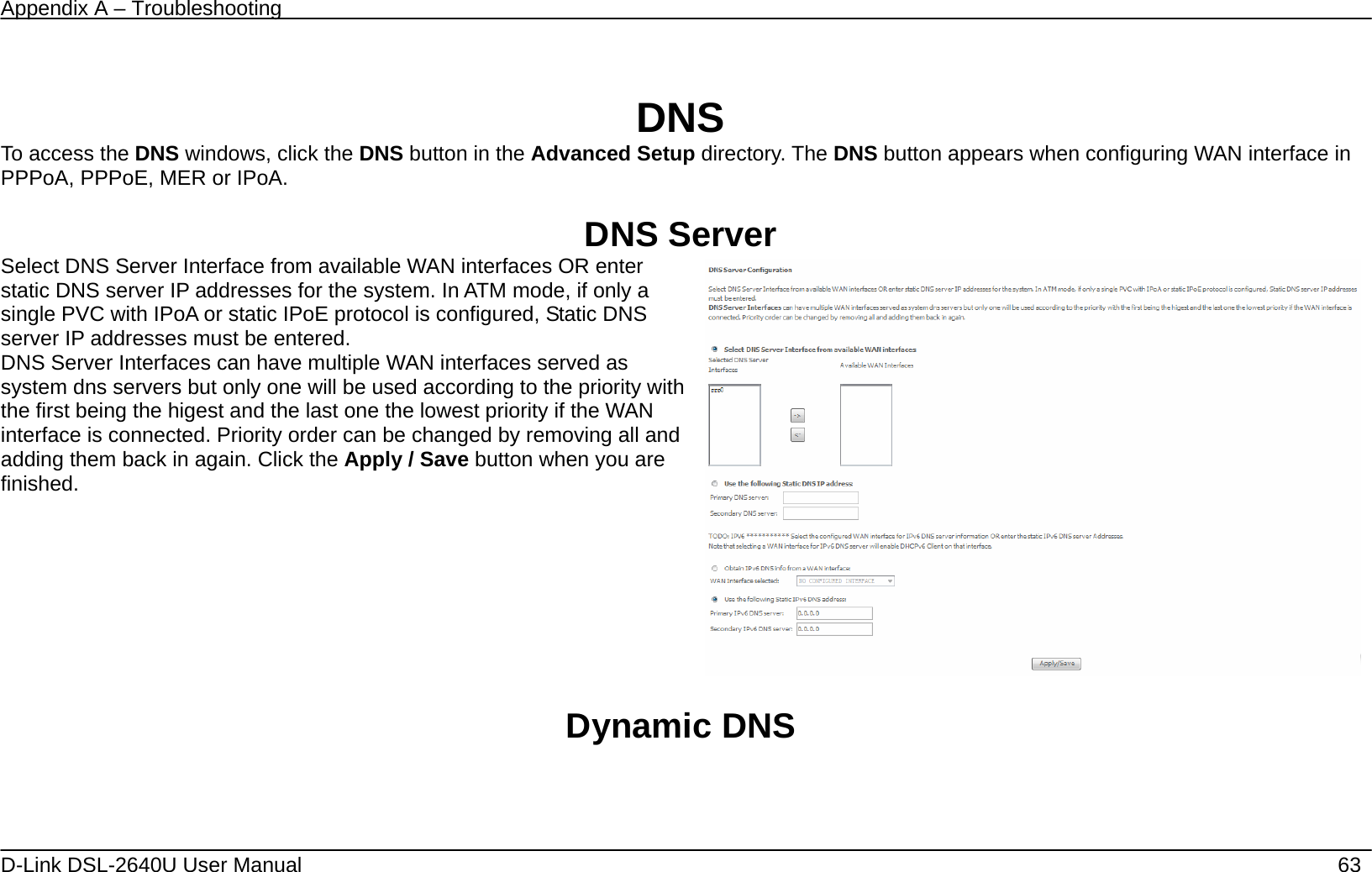 Appendix A – Troubleshooting   D-Link DSL-2640U User Manual    63  DNS To access the DNS windows, click the DNS button in the Advanced Setup directory. The DNS button appears when configuring WAN interface in PPPoA, PPPoE, MER or IPoA.  DNS Server Select DNS Server Interface from available WAN interfaces OR enter static DNS server IP addresses for the system. In ATM mode, if only a single PVC with IPoA or static IPoE protocol is configured, Static DNS server IP addresses must be entered. DNS Server Interfaces can have multiple WAN interfaces served as system dns servers but only one will be used according to the priority with the first being the higest and the last one the lowest priority if the WAN interface is connected. Priority order can be changed by removing all and adding them back in again. Click the Apply / Save button when you are finished.     Dynamic DNS 