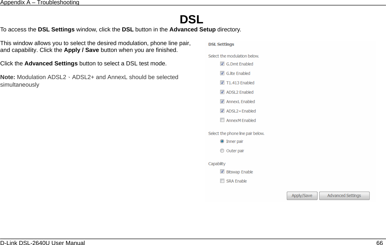 Appendix A – Troubleshooting   D-Link DSL-2640U User Manual    66 DSL To access the DSL Settings window, click the DSL button in the Advanced Setup directory.  This window allows you to select the desired modulation, phone line pair, and capability. Click the Apply / Save button when you are finished.  Click the Advanced Settings button to select a DSL test mode.  Note: Modulation ADSL2、ADSL2+ and AnnexL should be selected simultaneously      