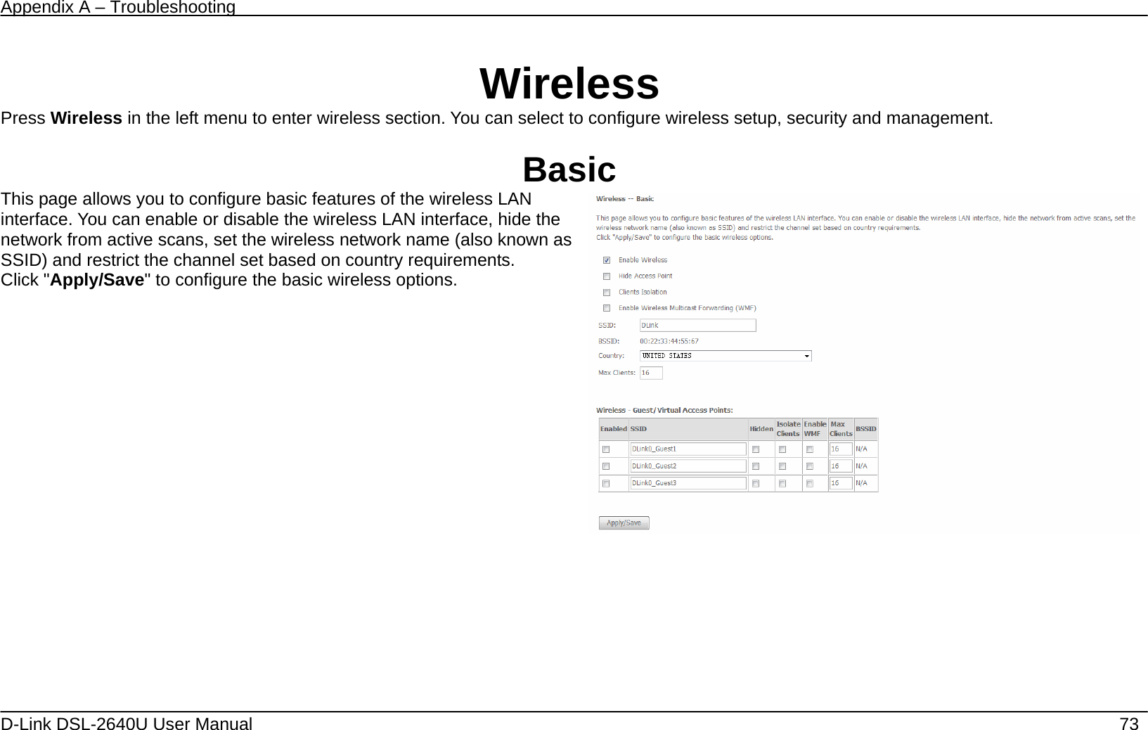 Appendix A – Troubleshooting   D-Link DSL-2640U User Manual    73  Wireless Press Wireless in the left menu to enter wireless section. You can select to configure wireless setup, security and management.  Basic This page allows you to configure basic features of the wireless LAN interface. You can enable or disable the wireless LAN interface, hide the network from active scans, set the wireless network name (also known as SSID) and restrict the channel set based on country requirements. Click &quot;Apply/Save&quot; to configure the basic wireless options.         
