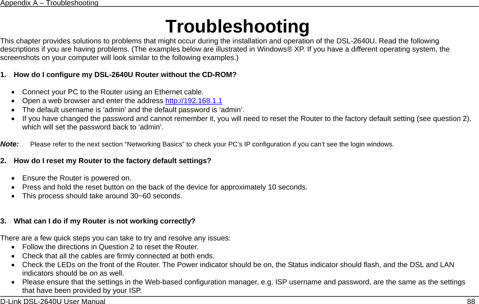 Appendix A – Troubleshooting   D-Link DSL-2640U User Manual    88 Troubleshooting This chapter provides solutions to problems that might occur during the installation and operation of the DSL-2640U. Read the following descriptions if you are having problems. (The examples below are illustrated in Windows® XP. If you have a different operating system, the screenshots on your computer will look similar to the following examples.)  1.    How do I configure my DSL-2640U Router without the CD-ROM?  •  Connect your PC to the Router using an Ethernet cable. •  Open a web browser and enter the address http://192.168.1.1  •  The default username is ‘admin’ and the default password is ‘admin’. •  If you have changed the password and cannot remember it, you will need to reset the Router to the factory default setting (see question 2), which will set the password back to ‘admin’.  Note:   Please refer to the next section “Networking Basics” to check your PC’s IP configuration if you can’t see the login windows.  2.    How do I reset my Router to the factory default settings?  •  Ensure the Router is powered on. •  Press and hold the reset button on the back of the device for approximately 10 seconds. •  This process should take around 30~60 seconds.     3.    What can I do if my Router is not working correctly?  There are a few quick steps you can take to try and resolve any issues: •  Follow the directions in Question 2 to reset the Router. •  Check that all the cables are firmly connected at both ends. •  Check the LEDs on the front of the Router. The Power indicator should be on, the Status indicator should flash, and the DSL and LAN indicators should be on as well. •  Please ensure that the settings in the Web-based configuration manager, e.g. ISP username and password, are the same as the settings that have been provided by your ISP.   