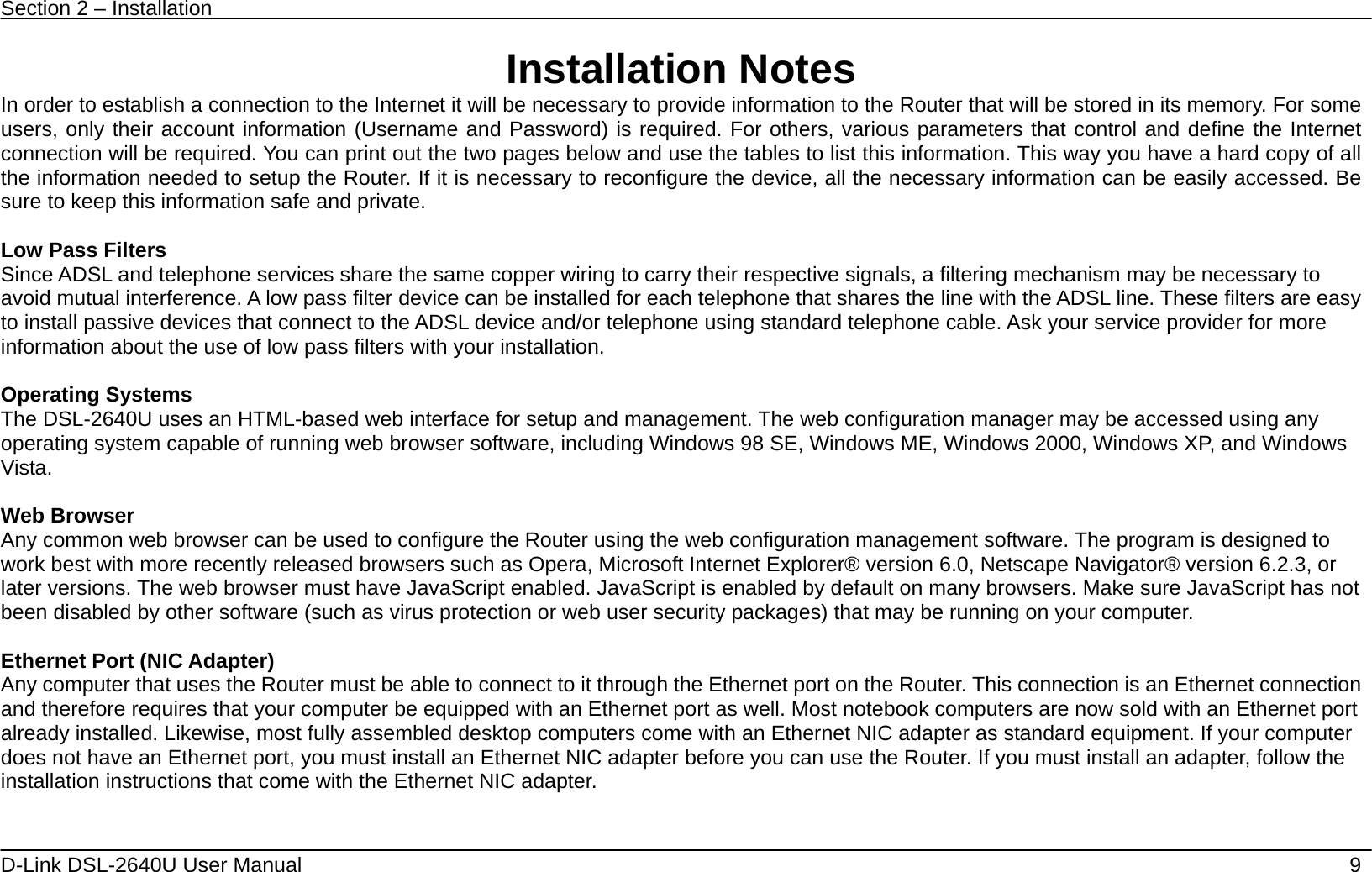 Section 2 – Installation   D-Link DSL-2640U User Manual    9 Installation Notes In order to establish a connection to the Internet it will be necessary to provide information to the Router that will be stored in its memory. For some users, only their account information (Username and Password) is required. For others, various parameters that control and define the Internet connection will be required. You can print out the two pages below and use the tables to list this information. This way you have a hard copy of all the information needed to setup the Router. If it is necessary to reconfigure the device, all the necessary information can be easily accessed. Be sure to keep this information safe and private.  Low Pass Filters Since ADSL and telephone services share the same copper wiring to carry their respective signals, a filtering mechanism may be necessary to avoid mutual interference. A low pass filter device can be installed for each telephone that shares the line with the ADSL line. These filters are easy to install passive devices that connect to the ADSL device and/or telephone using standard telephone cable. Ask your service provider for more information about the use of low pass filters with your installation.    Operating Systems The DSL-2640U uses an HTML-based web interface for setup and management. The web configuration manager may be accessed using any operating system capable of running web browser software, including Windows 98 SE, Windows ME, Windows 2000, Windows XP, and Windows Vista.   Web Browser Any common web browser can be used to configure the Router using the web configuration management software. The program is designed to work best with more recently released browsers such as Opera, Microsoft Internet Explorer® version 6.0, Netscape Navigator® version 6.2.3, or later versions. The web browser must have JavaScript enabled. JavaScript is enabled by default on many browsers. Make sure JavaScript has not been disabled by other software (such as virus protection or web user security packages) that may be running on your computer.  Ethernet Port (NIC Adapter) Any computer that uses the Router must be able to connect to it through the Ethernet port on the Router. This connection is an Ethernet connection and therefore requires that your computer be equipped with an Ethernet port as well. Most notebook computers are now sold with an Ethernet port already installed. Likewise, most fully assembled desktop computers come with an Ethernet NIC adapter as standard equipment. If your computer does not have an Ethernet port, you must install an Ethernet NIC adapter before you can use the Router. If you must install an adapter, follow the installation instructions that come with the Ethernet NIC adapter.     