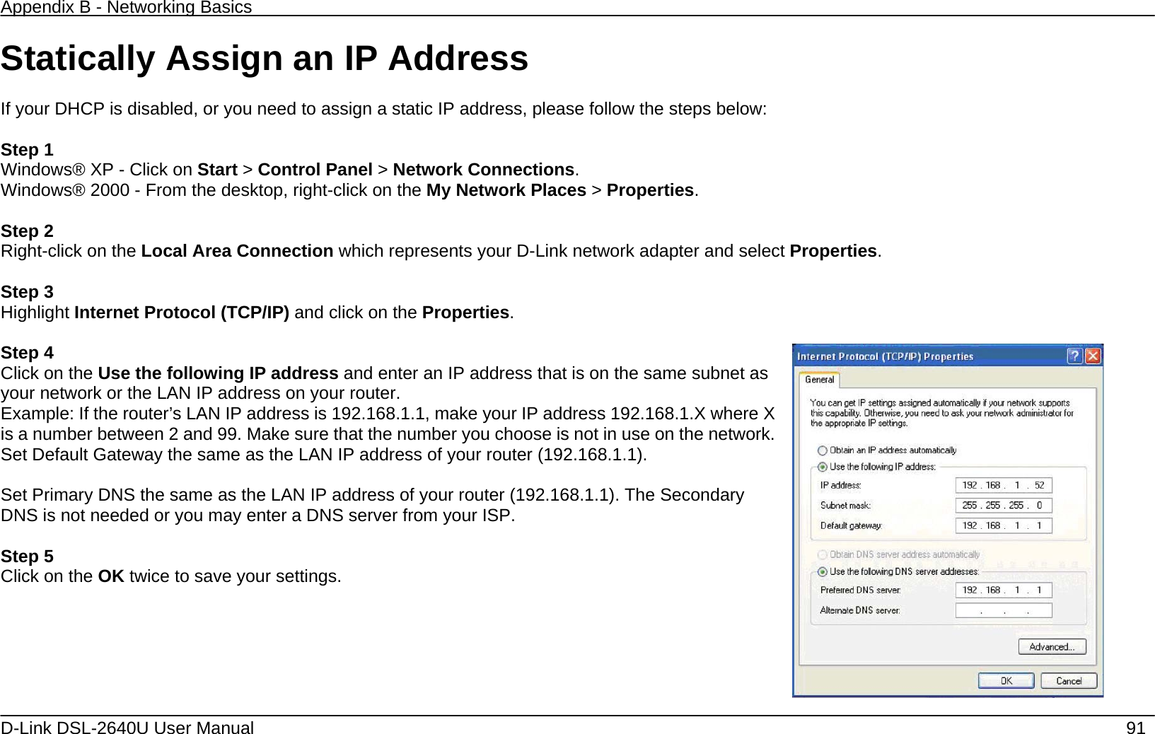Appendix B - Networking Basics   D-Link DSL-2640U User Manual    91 Statically Assign an IP Address  If your DHCP is disabled, or you need to assign a static IP address, please follow the steps below:  Step 1 Windows® XP - Click on Start &gt; Control Panel &gt; Network Connections. Windows® 2000 - From the desktop, right-click on the My Network Places &gt; Properties.  Step 2 Right-click on the Local Area Connection which represents your D-Link network adapter and select Properties.  Step 3 Highlight Internet Protocol (TCP/IP) and click on the Properties.  Step 4 Click on the Use the following IP address and enter an IP address that is on the same subnet as your network or the LAN IP address on your router. Example: If the router’s LAN IP address is 192.168.1.1, make your IP address 192.168.1.X where X is a number between 2 and 99. Make sure that the number you choose is not in use on the network. Set Default Gateway the same as the LAN IP address of your router (192.168.1.1).  Set Primary DNS the same as the LAN IP address of your router (192.168.1.1). The Secondary DNS is not needed or you may enter a DNS server from your ISP.  Step 5 Click on the OK twice to save your settings.   