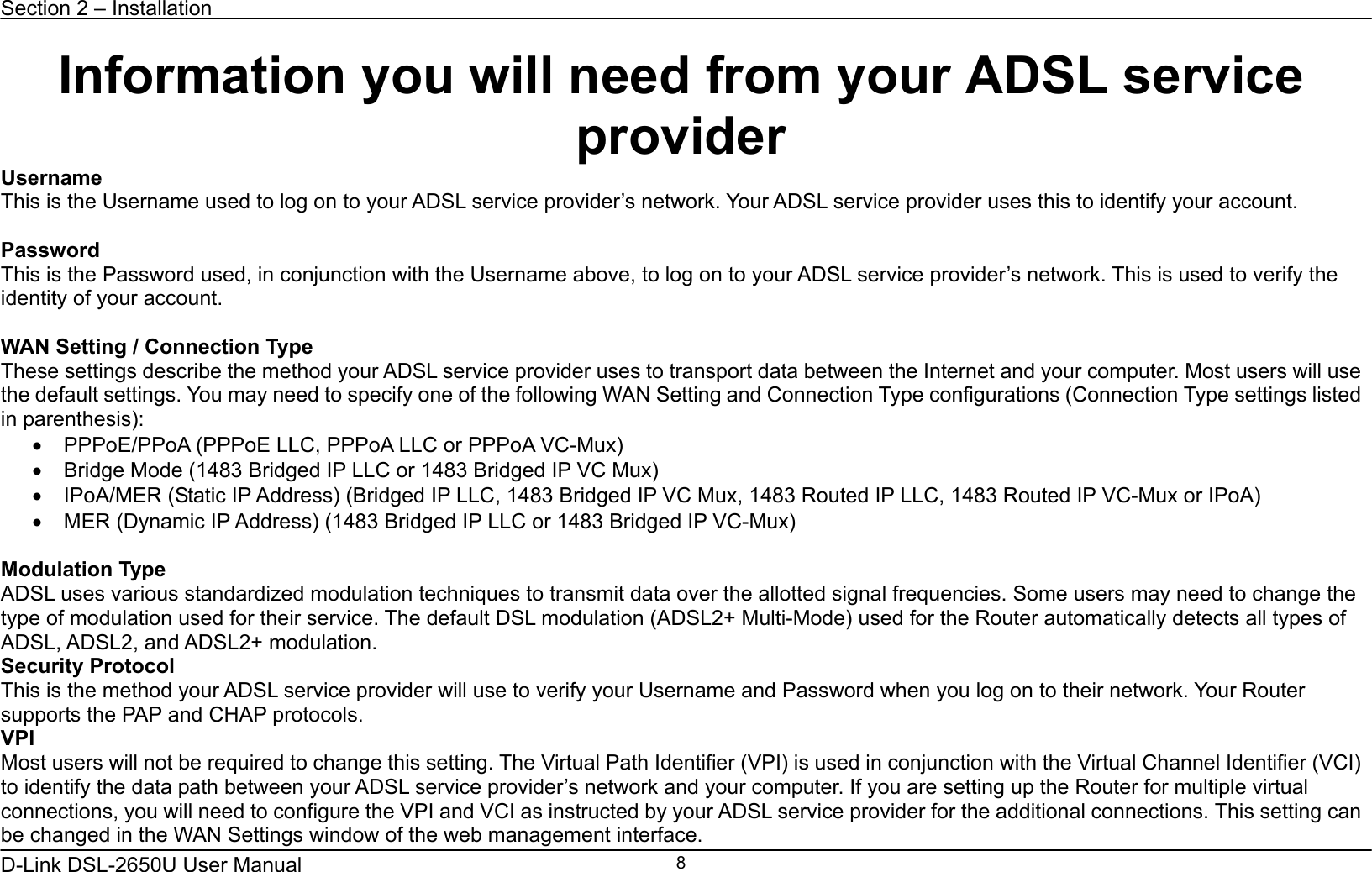 Section 2 – Installation   D-Link DSL-2650U User Manual    8Information you will need from your ADSL service provider Username This is the Username used to log on to your ADSL service provider’s network. Your ADSL service provider uses this to identify your account.  Password This is the Password used, in conjunction with the Username above, to log on to your ADSL service provider’s network. This is used to verify the identity of your account.  WAN Setting / Connection Type These settings describe the method your ADSL service provider uses to transport data between the Internet and your computer. Most users will use the default settings. You may need to specify one of the following WAN Setting and Connection Type configurations (Connection Type settings listed in parenthesis):   •  PPPoE/PPoA (PPPoE LLC, PPPoA LLC or PPPoA VC-Mux) •  Bridge Mode (1483 Bridged IP LLC or 1483 Bridged IP VC Mux) •  IPoA/MER (Static IP Address) (Bridged IP LLC, 1483 Bridged IP VC Mux, 1483 Routed IP LLC, 1483 Routed IP VC-Mux or IPoA) •  MER (Dynamic IP Address) (1483 Bridged IP LLC or 1483 Bridged IP VC-Mux)      Modulation Type ADSL uses various standardized modulation techniques to transmit data over the allotted signal frequencies. Some users may need to change the type of modulation used for their service. The default DSL modulation (ADSL2+ Multi-Mode) used for the Router automatically detects all types of ADSL, ADSL2, and ADSL2+ modulation. Security Protocol This is the method your ADSL service provider will use to verify your Username and Password when you log on to their network. Your Router supports the PAP and CHAP protocols. VPI Most users will not be required to change this setting. The Virtual Path Identifier (VPI) is used in conjunction with the Virtual Channel Identifier (VCI) to identify the data path between your ADSL service provider’s network and your computer. If you are setting up the Router for multiple virtual connections, you will need to configure the VPI and VCI as instructed by your ADSL service provider for the additional connections. This setting can be changed in the WAN Settings window of the web management interface.   