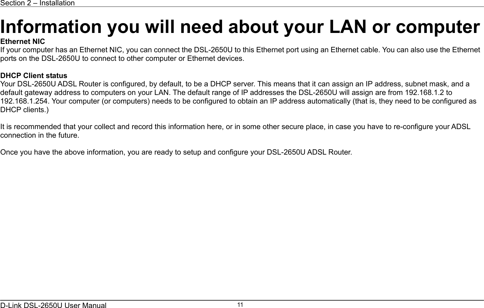 Section 2 – Installation   D-Link DSL-2650U User Manual    11Information you will need about your LAN or computer Ethernet NIC If your computer has an Ethernet NIC, you can connect the DSL-2650U to this Ethernet port using an Ethernet cable. You can also use the Ethernet ports on the DSL-2650U to connect to other computer or Ethernet devices.  DHCP Client status Your DSL-2650U ADSL Router is configured, by default, to be a DHCP server. This means that it can assign an IP address, subnet mask, and a default gateway address to computers on your LAN. The default range of IP addresses the DSL-2650U will assign are from 192.168.1.2 to 192.168.1.254. Your computer (or computers) needs to be configured to obtain an IP address automatically (that is, they need to be configured as DHCP clients.)    It is recommended that your collect and record this information here, or in some other secure place, in case you have to re-configure your ADSL connection in the future.  Once you have the above information, you are ready to setup and configure your DSL-2650U ADSL Router. 