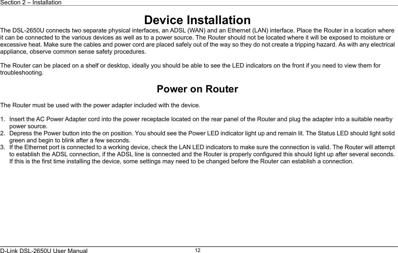 Section 2 – Installation   D-Link DSL-2650U User Manual    12Device Installation The DSL-2650U connects two separate physical interfaces, an ADSL (WAN) and an Ethernet (LAN) interface. Place the Router in a location where it can be connected to the various devices as well as to a power source. The Router should not be located where it will be exposed to moisture or excessive heat. Make sure the cables and power cord are placed safely out of the way so they do not create a tripping hazard. As with any electrical appliance, observe common sense safety procedures.  The Router can be placed on a shelf or desktop, ideally you should be able to see the LED indicators on the front if you need to view them for troubleshooting.  Power on Router  The Router must be used with the power adapter included with the device.  1.  Insert the AC Power Adapter cord into the power receptacle located on the rear panel of the Router and plug the adapter into a suitable nearby power source. 2.  Depress the Power button into the on position. You should see the Power LED indicator light up and remain lit. The Status LED should light solid green and begin to blink after a few seconds. 3.  If the Ethernet port is connected to a working device, check the LAN LED indicators to make sure the connection is valid. The Router will attempt to establish the ADSL connection, if the ADSL line is connected and the Router is properly configured this should light up after several seconds. If this is the first time installing the device, some settings may need to be changed before the Router can establish a connection.    