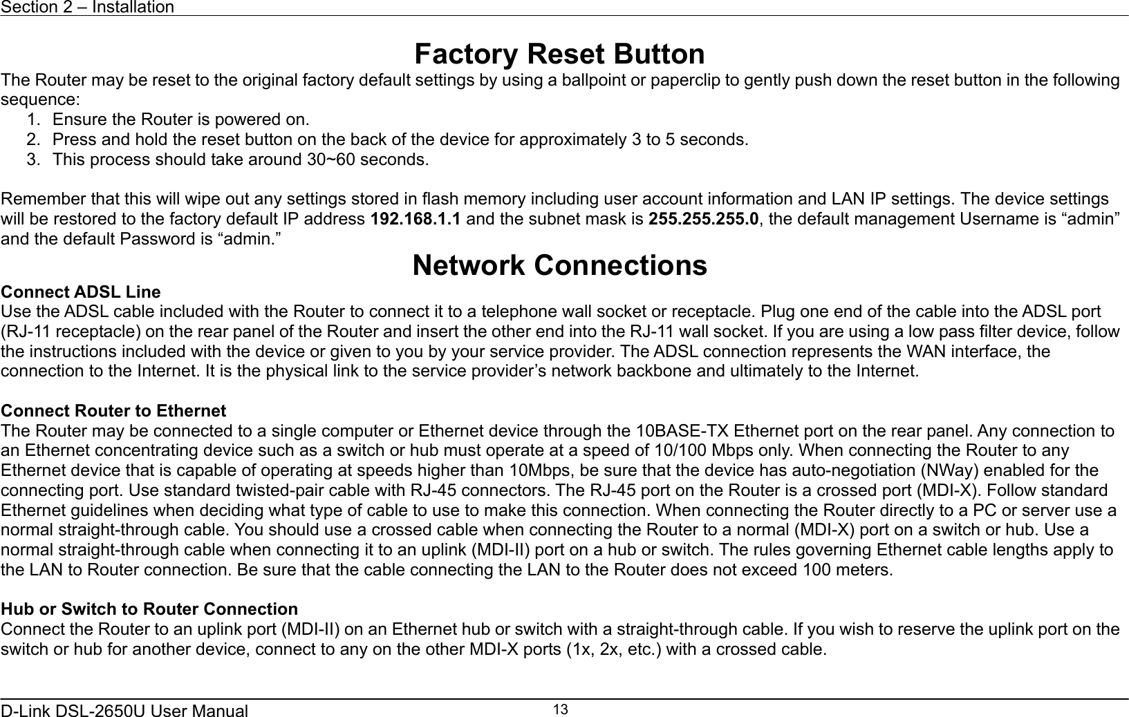 Section 2 – Installation   D-Link DSL-2650U User Manual    13Factory Reset Button The Router may be reset to the original factory default settings by using a ballpoint or paperclip to gently push down the reset button in the following sequence:  1.  Ensure the Router is powered on. 2.  Press and hold the reset button on the back of the device for approximately 3 to 5 seconds. 3.  This process should take around 30~60 seconds.  Remember that this will wipe out any settings stored in flash memory including user account information and LAN IP settings. The device settings will be restored to the factory default IP address 192.168.1.1 and the subnet mask is 255.255.255.0, the default management Username is “admin” and the default Password is “admin.” Network Connections   Connect ADSL Line Use the ADSL cable included with the Router to connect it to a telephone wall socket or receptacle. Plug one end of the cable into the ADSL port (RJ-11 receptacle) on the rear panel of the Router and insert the other end into the RJ-11 wall socket. If you are using a low pass filter device, follow the instructions included with the device or given to you by your service provider. The ADSL connection represents the WAN interface, the connection to the Internet. It is the physical link to the service provider’s network backbone and ultimately to the Internet.    Connect Router to Ethernet   The Router may be connected to a single computer or Ethernet device through the 10BASE-TX Ethernet port on the rear panel. Any connection to an Ethernet concentrating device such as a switch or hub must operate at a speed of 10/100 Mbps only. When connecting the Router to any Ethernet device that is capable of operating at speeds higher than 10Mbps, be sure that the device has auto-negotiation (NWay) enabled for the connecting port. Use standard twisted-pair cable with RJ-45 connectors. The RJ-45 port on the Router is a crossed port (MDI-X). Follow standard Ethernet guidelines when deciding what type of cable to use to make this connection. When connecting the Router directly to a PC or server use a normal straight-through cable. You should use a crossed cable when connecting the Router to a normal (MDI-X) port on a switch or hub. Use a normal straight-through cable when connecting it to an uplink (MDI-II) port on a hub or switch. The rules governing Ethernet cable lengths apply to the LAN to Router connection. Be sure that the cable connecting the LAN to the Router does not exceed 100 meters.  Hub or Switch to Router Connection Connect the Router to an uplink port (MDI-II) on an Ethernet hub or switch with a straight-through cable. If you wish to reserve the uplink port on the switch or hub for another device, connect to any on the other MDI-X ports (1x, 2x, etc.) with a crossed cable.   