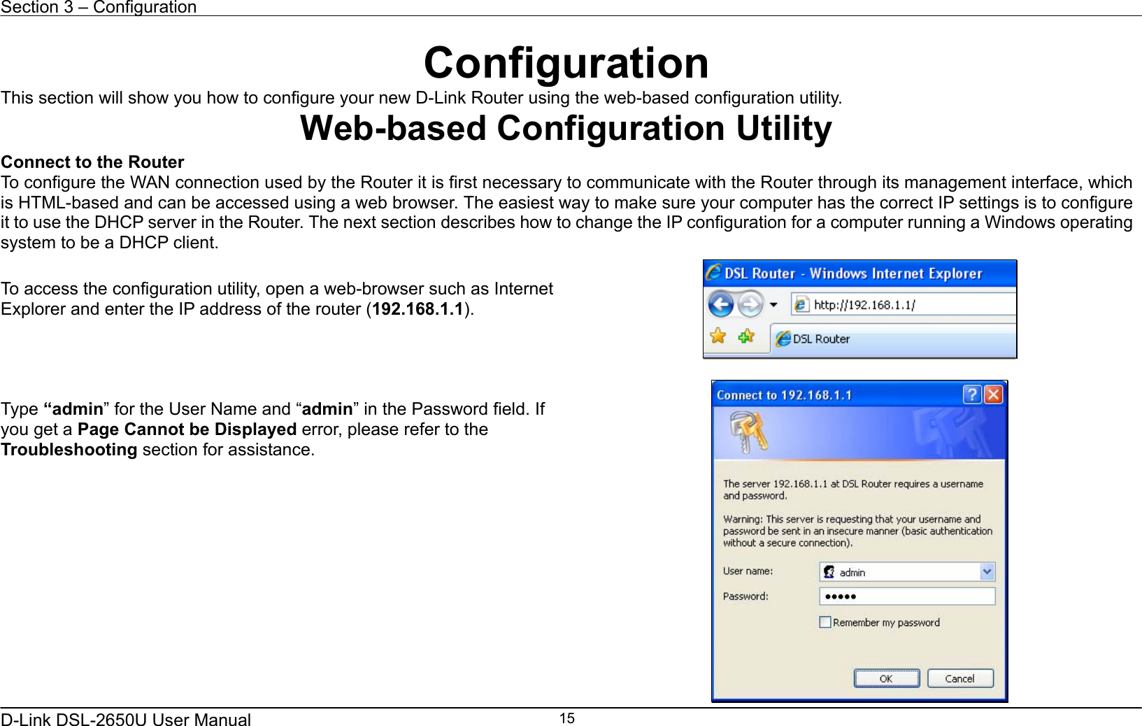 Section 3 – Configuration   D-Link DSL-2650U User Manual    15Configuration This section will show you how to configure your new D-Link Router using the web-based configuration utility. Web-based Configuration Utility Connect to the Router   To configure the WAN connection used by the Router it is first necessary to communicate with the Router through its management interface, which is HTML-based and can be accessed using a web browser. The easiest way to make sure your computer has the correct IP settings is to configure it to use the DHCP server in the Router. The next section describes how to change the IP configuration for a computer running a Windows operating system to be a DHCP client.  To access the configuration utility, open a web-browser such as Internet Explorer and enter the IP address of the router (192.168.1.1).      Type “admin” for the User Name and “admin” in the Password field. If you get a Page Cannot be Displayed error, please refer to the Troubleshooting section for assistance.  