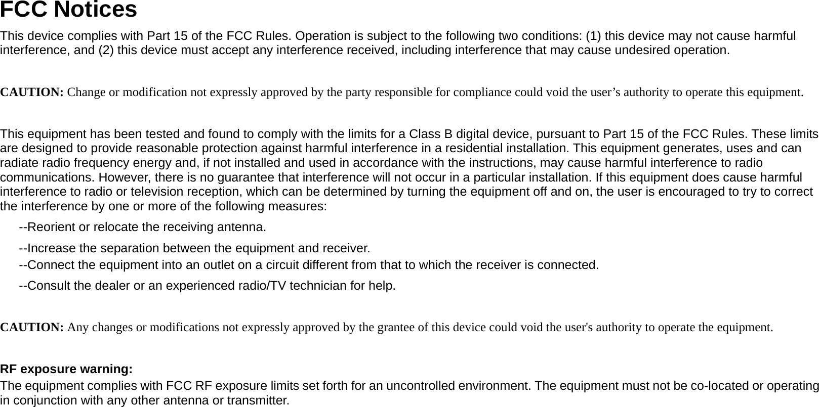                                      FCC Notices This device complies with Part 15 of the FCC Rules. Operation is subject to the following two conditions: (1) this device may not cause harmful interference, and (2) this device must accept any interference received, including interference that may cause undesired operation.  CAUTION: Change or modification not expressly approved by the party responsible for compliance could void the user’s authority to operate this equipment.  This equipment has been tested and found to comply with the limits for a Class B digital device, pursuant to Part 15 of the FCC Rules. These limits are designed to provide reasonable protection against harmful interference in a residential installation. This equipment generates, uses and can radiate radio frequency energy and, if not installed and used in accordance with the instructions, may cause harmful interference to radio communications. However, there is no guarantee that interference will not occur in a particular installation. If this equipment does cause harmful interference to radio or television reception, which can be determined by turning the equipment off and on, the user is encouraged to try to correct the interference by one or more of the following measures: --Reorient or relocate the receiving antenna. --Increase the separation between the equipment and receiver. --Connect the equipment into an outlet on a circuit different from that to which the receiver is connected. --Consult the dealer or an experienced radio/TV technician for help.  CAUTION: Any changes or modifications not expressly approved by the grantee of this device could void the user&apos;s authority to operate the equipment.  RF exposure warning: The equipment complies with FCC RF exposure limits set forth for an uncontrolled environment. The equipment must not be co-located or operating in conjunction with any other antenna or transmitter.