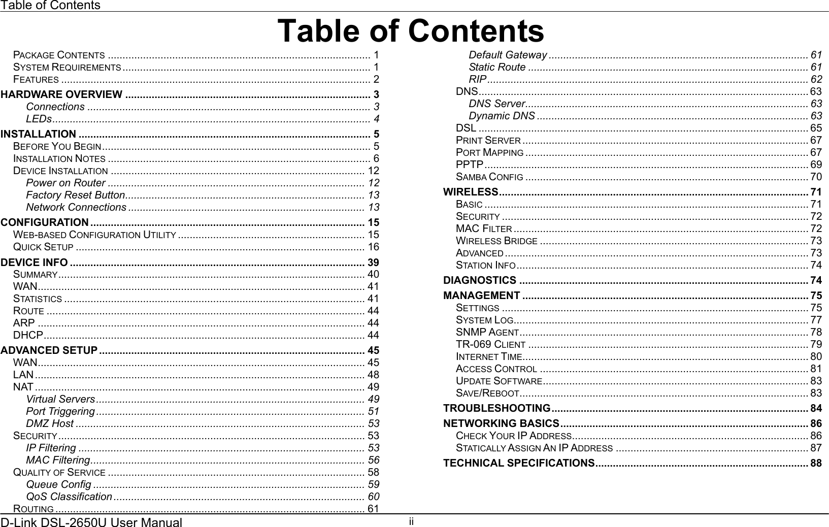 Table of Contents D-Link DSL-2650U User Manual    iiTable of ContentsPACKAGE CONTENTS .......................................................................................... 1 SYSTEM REQUIREMENTS ..................................................................................... 1 FEATURES .......................................................................................................... 2 HARDWARE OVERVIEW .................................................................................... 3 Connections ................................................................................................. 3 LEDs............................................................................................................. 4 INSTALLATION .................................................................................................... 5 BEFORE YOU BEGIN............................................................................................ 5 INSTALLATION NOTES .......................................................................................... 6 DEVICE INSTALLATION ....................................................................................... 12 Power on Router ........................................................................................ 12 Factory Reset Button.................................................................................. 13 Network Connections ................................................................................. 13 CONFIGURATION .............................................................................................. 15 WEB-BASED CONFIGURATION UTILITY ................................................................ 15 QUICK SETUP ................................................................................................... 16 DEVICE INFO ..................................................................................................... 39 SUMMARY......................................................................................................... 40 WAN................................................................................................................ 41 STATISTICS ....................................................................................................... 41 ROUTE ............................................................................................................. 44 ARP ................................................................................................................ 44 DHCP.............................................................................................................. 44 ADVANCED SETUP ........................................................................................... 45 WAN................................................................................................................ 45 LAN................................................................................................................. 48 NAT ................................................................................................................. 49 Virtual Servers............................................................................................ 49 Port Triggering ............................................................................................ 51 DMZ Host ................................................................................................... 53 SECURITY......................................................................................................... 53 IP Filtering .................................................................................................. 53 MAC Filtering.............................................................................................. 56 QUALITY OF SERVICE ........................................................................................ 58 Queue Config ............................................................................................. 59 QoS Classification ...................................................................................... 60 ROUTING .......................................................................................................... 61 Default Gateway ......................................................................................... 61 Static Route ................................................................................................ 61 RIP.............................................................................................................. 62 DNS................................................................................................................. 63 DNS Server................................................................................................. 63 Dynamic DNS ............................................................................................. 63 DSL ................................................................................................................. 65 PRINT SERVER .................................................................................................. 67 PORT MAPPING ................................................................................................. 67 PPTP............................................................................................................... 69 SAMBA CONFIG ................................................................................................. 70 WIRELESS.......................................................................................................... 71 BASIC ............................................................................................................... 71 SECURITY ......................................................................................................... 72 MAC FILTER ..................................................................................................... 72 WIRELESS BRIDGE ............................................................................................ 73 ADVANCED ........................................................................................................ 73 STATION INFO.................................................................................................... 74 DIAGNOSTICS ................................................................................................... 74 MANAGEMENT .................................................................................................. 75 SETTINGS ......................................................................................................... 75 SYSTEM LOG..................................................................................................... 77 SNMP AGENT................................................................................................... 78 TR-069 CLIENT ................................................................................................ 79 INTERNET TIME.................................................................................................. 80 ACCESS CONTROL ............................................................................................ 81 UPDATE SOFTWARE........................................................................................... 83 SAVE/REBOOT................................................................................................... 83 TROUBLESHOOTING........................................................................................ 84 NETWORKING BASICS..................................................................................... 86 CHECK YOUR IP ADDRESS................................................................................. 86 STATICALLY ASSIGN AN IP ADDRESS .................................................................. 87 TECHNICAL SPECIFICATIONS......................................................................... 88  