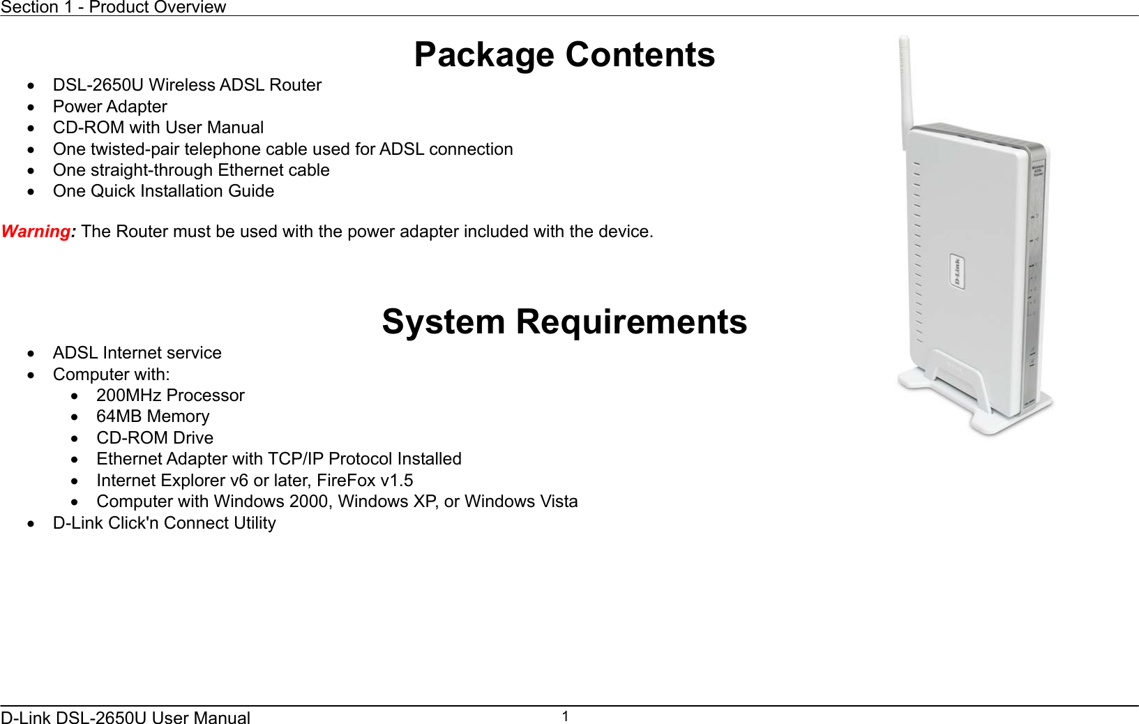 Section 1 - Product Overview  D-Link DSL-2650U User Manual    1Package Contents •  DSL-2650U Wireless ADSL Router •  Power Adapter   •  CD-ROM with User Manual   •  One twisted-pair telephone cable used for ADSL connection   •  One straight-through Ethernet cable •  One Quick Installation Guide    Warning: The Router must be used with the power adapter included with the device.    System Requirements •  ADSL Internet service •  Computer with: •  200MHz Processor •  64MB Memory •  CD-ROM Drive •  Ethernet Adapter with TCP/IP Protocol Installed •  Internet Explorer v6 or later, FireFox v1.5 •  Computer with Windows 2000, Windows XP, or Windows Vista •  D-Link Click&apos;n Connect Utility  