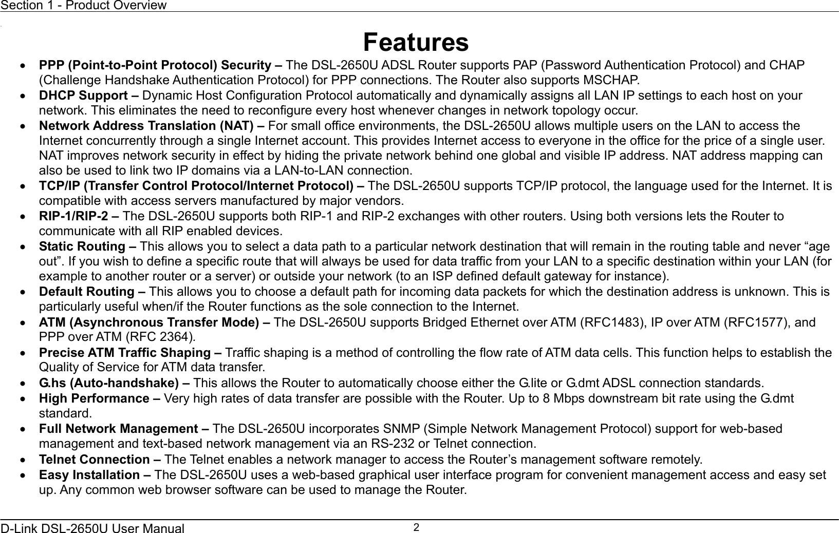 Section 1 - Product Overview  D-Link DSL-2650U User Manual    2 11 Features •  PPP (Point-to-Point Protocol) Security – The DSL-2650U ADSL Router supports PAP (Password Authentication Protocol) and CHAP (Challenge Handshake Authentication Protocol) for PPP connections. The Router also supports MSCHAP. •  DHCP Support – Dynamic Host Configuration Protocol automatically and dynamically assigns all LAN IP settings to each host on your network. This eliminates the need to reconfigure every host whenever changes in network topology occur. •  Network Address Translation (NAT) – For small office environments, the DSL-2650U allows multiple users on the LAN to access the Internet concurrently through a single Internet account. This provides Internet access to everyone in the office for the price of a single user. NAT improves network security in effect by hiding the private network behind one global and visible IP address. NAT address mapping can also be used to link two IP domains via a LAN-to-LAN connection. •  TCP/IP (Transfer Control Protocol/Internet Protocol) – The DSL-2650U supports TCP/IP protocol, the language used for the Internet. It is compatible with access servers manufactured by major vendors. •  RIP-1/RIP-2 – The DSL-2650U supports both RIP-1 and RIP-2 exchanges with other routers. Using both versions lets the Router to communicate with all RIP enabled devices. •  Static Routing – This allows you to select a data path to a particular network destination that will remain in the routing table and never “age out”. If you wish to define a specific route that will always be used for data traffic from your LAN to a specific destination within your LAN (for example to another router or a server) or outside your network (to an ISP defined default gateway for instance).     •  Default Routing – This allows you to choose a default path for incoming data packets for which the destination address is unknown. This is particularly useful when/if the Router functions as the sole connection to the Internet. •  ATM (Asynchronous Transfer Mode) – The DSL-2650U supports Bridged Ethernet over ATM (RFC1483), IP over ATM (RFC1577), and PPP over ATM (RFC 2364).   •  Precise ATM Traffic Shaping – Traffic shaping is a method of controlling the flow rate of ATM data cells. This function helps to establish the Quality of Service for ATM data transfer. •  G.hs (Auto-handshake) – This allows the Router to automatically choose either the G.lite or G.dmt ADSL connection standards.   •  High Performance – Very high rates of data transfer are possible with the Router. Up to 8 Mbps downstream bit rate using the G.dmt standard. •  Full Network Management – The DSL-2650U incorporates SNMP (Simple Network Management Protocol) support for web-based management and text-based network management via an RS-232 or Telnet connection. •  Telnet Connection – The Telnet enables a network manager to access the Router’s management software remotely. •  Easy Installation – The DSL-2650U uses a web-based graphical user interface program for convenient management access and easy set up. Any common web browser software can be used to manage the Router. 