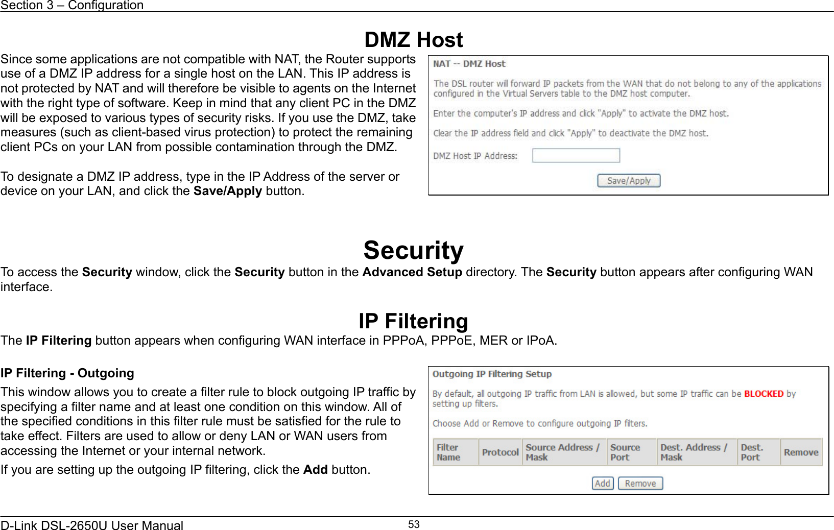 Section 3 – Configuration   D-Link DSL-2650U User Manual    53DMZ Host Since some applications are not compatible with NAT, the Router supports use of a DMZ IP address for a single host on the LAN. This IP address is not protected by NAT and will therefore be visible to agents on the Internet with the right type of software. Keep in mind that any client PC in the DMZ will be exposed to various types of security risks. If you use the DMZ, take measures (such as client-based virus protection) to protect the remaining client PCs on your LAN from possible contamination through the DMZ.  To designate a DMZ IP address, type in the IP Address of the server or device on your LAN, and click the Save/Apply button.    Security To access the Security window, click the Security button in the Advanced Setup directory. The Security button appears after configuring WAN interface.  IP Filtering The IP Filtering button appears when configuring WAN interface in PPPoA, PPPoE, MER or IPoA.  IP Filtering - Outgoing This window allows you to create a filter rule to block outgoing IP traffic by specifying a filter name and at least one condition on this window. All of the specified conditions in this filter rule must be satisfied for the rule to take effect. Filters are used to allow or deny LAN or WAN users from accessing the Internet or your internal network. If you are setting up the outgoing IP filtering, click the Add button.       