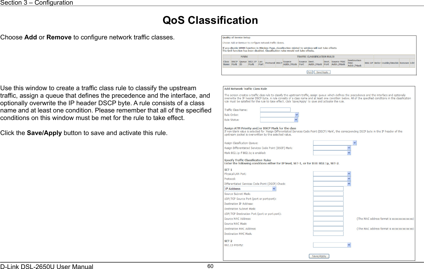 Section 3 – Configuration   D-Link DSL-2650U User Manual    60QoS Classification  Choose Add or Remove to configure network traffic classes.       Use this window to create a traffic class rule to classify the upstream traffic, assign a queue that defines the precedence and the interface, and optionally overwrite the IP header DSCP byte. A rule consists of a class name and at least one condition. Please remember that all of the specified conditions on this window must be met for the rule to take effect.  Click the Save/Apply button to save and activate this rule.    