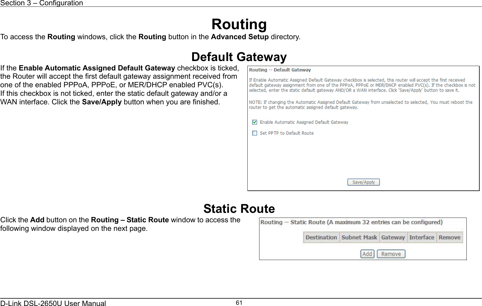 Section 3 – Configuration   D-Link DSL-2650U User Manual    61Routing To access the Routing windows, click the Routing button in the Advanced Setup directory.  Default Gateway If the Enable Automatic Assigned Default Gateway checkbox is ticked, the Router will accept the first default gateway assignment received from one of the enabled PPPoA, PPPoE, or MER/DHCP enabled PVC(s). If this checkbox is not ticked, enter the static default gateway and/or a WAN interface. Click the Save/Apply button when you are finished.     Static Route Click the Add button on the Routing – Static Route window to access the following window displayed on the next page.     