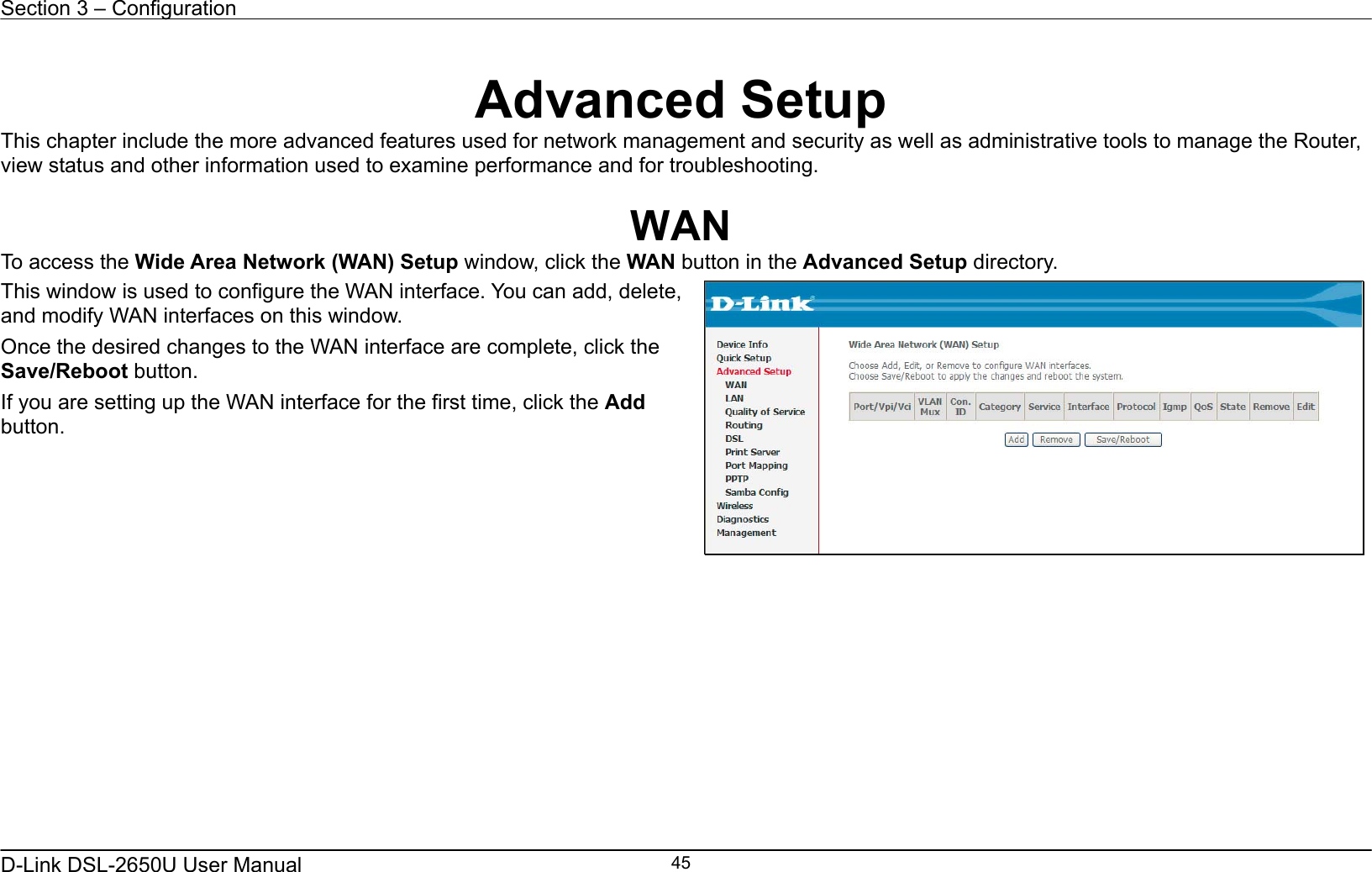 Section 3 – Configuration   D-Link DSL-2650U User Manual    45  Advanced Setup This chapter include the more advanced features used for network management and security as well as administrative tools to manage the Router, view status and other information used to examine performance and for troubleshooting.  WAN To access the Wide Area Network (WAN) Setup window, click the WAN button in the Advanced Setup directory. This window is used to configure the WAN interface. You can add, delete, and modify WAN interfaces on this window.   Once the desired changes to the WAN interface are complete, click the Save/Reboot button. If you are setting up the WAN interface for the first time, click the Add button.      