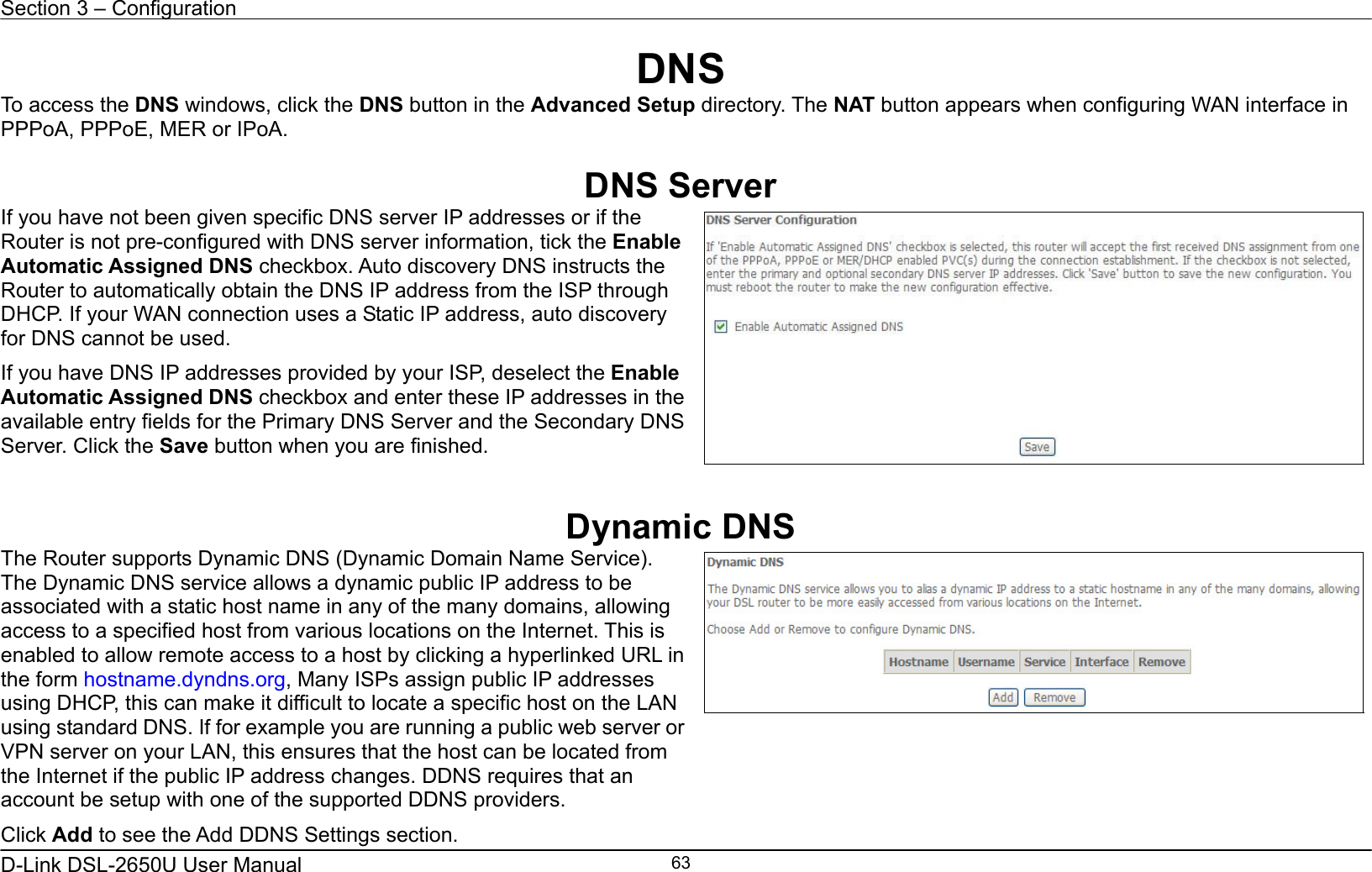 Section 3 – Configuration   D-Link DSL-2650U User Manual    63DNS To access the DNS windows, click the DNS button in the Advanced Setup directory. The NAT button appears when configuring WAN interface in PPPoA, PPPoE, MER or IPoA.  DNS Server If you have not been given specific DNS server IP addresses or if the Router is not pre-configured with DNS server information, tick the Enable Automatic Assigned DNS checkbox. Auto discovery DNS instructs the Router to automatically obtain the DNS IP address from the ISP through DHCP. If your WAN connection uses a Static IP address, auto discovery for DNS cannot be used. If you have DNS IP addresses provided by your ISP, deselect the Enable Automatic Assigned DNS checkbox and enter these IP addresses in the available entry fields for the Primary DNS Server and the Secondary DNS Server. Click the Save button when you are finished.    Dynamic DNS The Router supports Dynamic DNS (Dynamic Domain Name Service). The Dynamic DNS service allows a dynamic public IP address to be associated with a static host name in any of the many domains, allowing access to a specified host from various locations on the Internet. This is enabled to allow remote access to a host by clicking a hyperlinked URL in the form hostname.dyndns.org, Many ISPs assign public IP addresses using DHCP, this can make it difficult to locate a specific host on the LAN using standard DNS. If for example you are running a public web server or VPN server on your LAN, this ensures that the host can be located from the Internet if the public IP address changes. DDNS requires that an account be setup with one of the supported DDNS providers. Click Add to see the Add DDNS Settings section.    